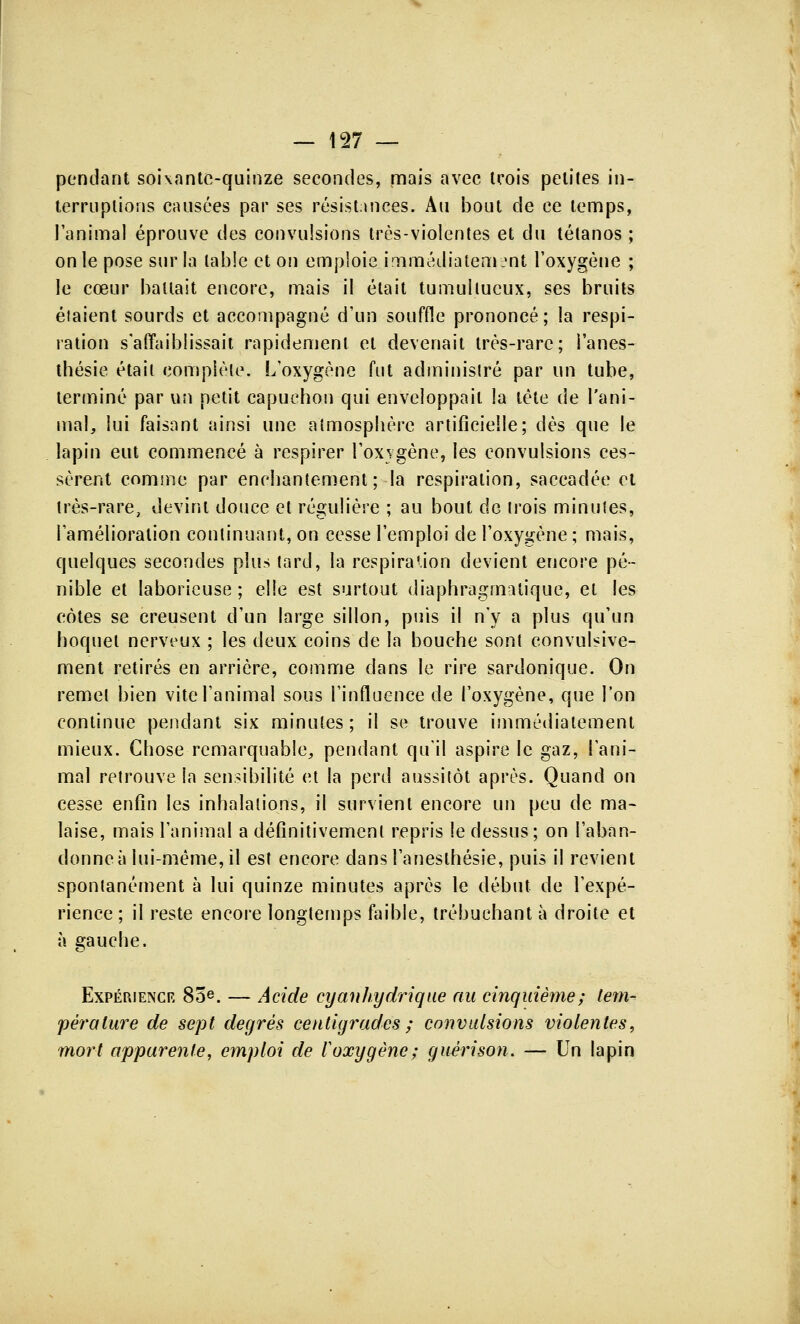 pendant soixante-quinze secondes, mais avec trois petites in- terruptions causées par ses résistances. Au bout de ce temps, l'animal éprouve des convulsions très-violentes et du tétanos ; on le pose sur la table et on emploie immédiatement l'oxygène ; le cœur battait encore, mais il était tumultueux, ses bruits étaient sourds et accompagné d'un souffle prononcé; la respi- ration s'affaiblissait rapidement et devenait très-rare; i'anes- thésie était complète. L'oxygène fut administré par un tube, terminé par un petit capuchon qui enveloppait la tête de l'ani- mal, lui faisant ainsi une atmosphère artificielle; dès que le lapin eut commencé à respirer l'oxygène, les convulsions ces- sèrent comme par enchantement; la respiration, saccadée et très-rare, devint douce et régulière ; au bout de trois minutes, l'amélioration continuant, on cesse l'emploi de l'oxygène ; mais, quelques secondes plus tard, la respiration devient encore pé- nible et laborieuse; elle est surtout diaphragmalique, et les côtes se creusent d'un large sillon, puis il n'y a plus qu'un hoquet nerveux ; les deux coins de la bouche sont convulsive- ment retirés en arrière, comme dans le rire sardonique. On remet bien vite l'animal sous l'influence de l'oxygène, que l'on continue pendant six minutes; il se trouve immédiatement mieux. Chose remarquable, pendant qu'il aspire le gaz, l'ani- mal retrouve la sensibilité et la perd aussitôt après. Quand on cesse enfin les inhalations, il survient encore un peu de ma- laise, mais l'animal a définitivement repris le dessus; on l'aban- donne à lui-même, il est encore dansl'anesthésie, puis il revient spontanément à lui quinze minutes après le début de l'expé- rience ; il reste encore longtemps faible, trébuchant à droite et à gauche. Expérience 85e. — Acide cy an hydrique au cinquième; tem- pérature de sept degrés centigrades ; convulsions violentes, mort apparente, emploi de V oxygène; guéri son. — Un lapin