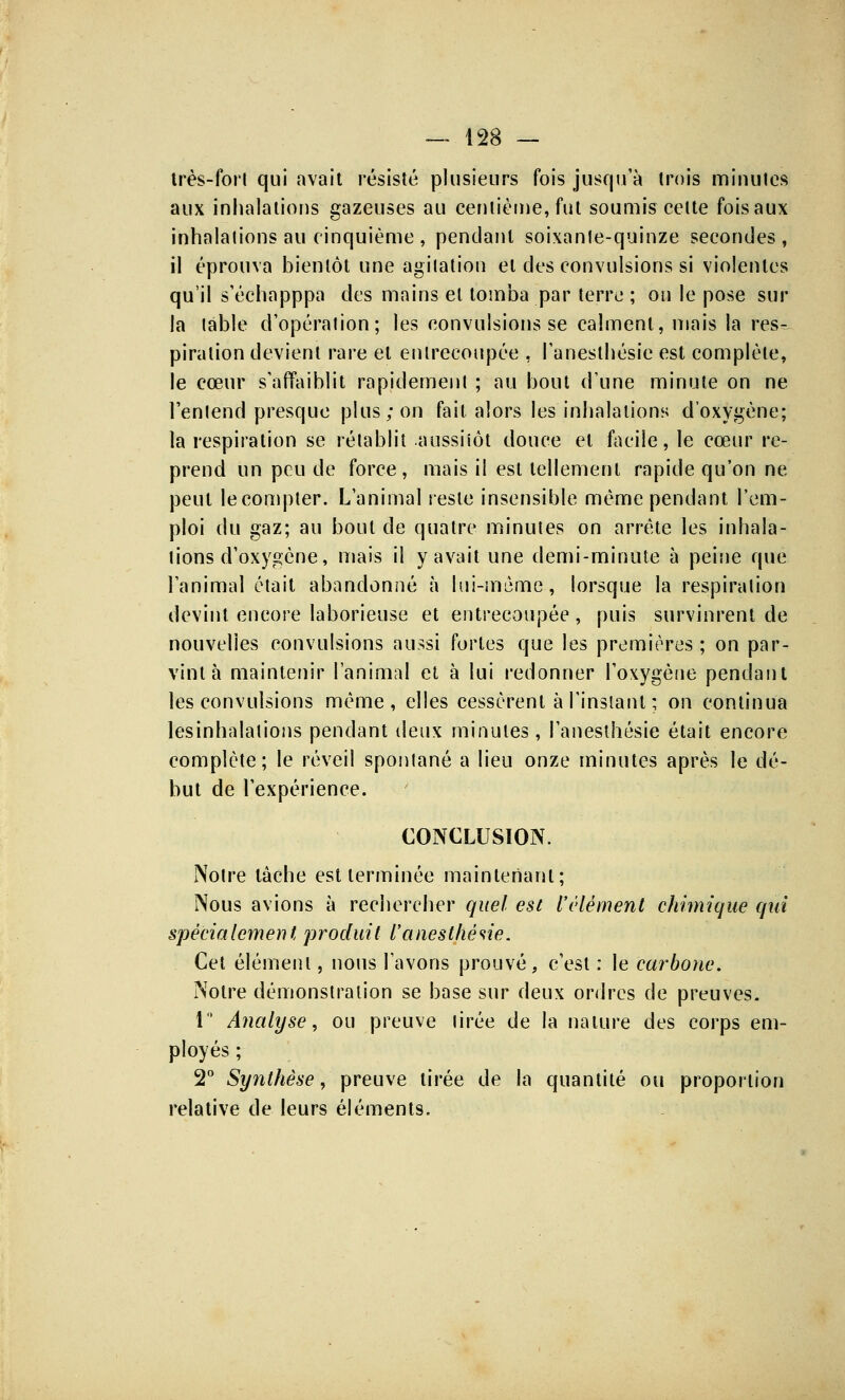 très-fort qui avait résisté plusieurs fois jusqu'à trois minutes aux inhalations gazeuses au centième, fut soumis celte fois aux inhalations au cinquième , pendant soixante-quinze secondes, il éprouva bientôt une agitation et des convulsions si violentes qu'il s'échapppa des mains et tomba par terre ; on le pose sur la table d'opération; les convulsions se calment, mais la res- piration devient rare et entrecoupée , l'anesthésie est complète, le cœur s'affaiblit rapidement ; au bout d'une minute on ne l'entend presque plus; on fait alors les inhalations d'oxygène; la respiration se rétablit aussitôt douce et facile, le cœur re- prend un peu de force, mais il est tellement rapide qu'on ne peut le compter. L'animal reste insensible même pendant l'em- ploi du gaz; au bout de quatre minutes on arrête les inhala- tions d'oxygène, mais il y avait une demi-minute à peine que l'animal était abandonné à lui-même, lorsque la respiration devint encore laborieuse et entrecoupée, puis survinrent de nouvelles convulsions aussi fortes que les premières ; on par- vint à maintenir l'animal et à lui redonner l'oxygène pendant les convulsions même, elles cessèrent à l'instant ; on continua lesinhalations pendant deux minutes, l'anesthésie était encore complète; le réveil spontané a lieu onze minutes après le dé- but de l'expérience. CONCLUSION. Notre tâche est terminée maintenant; Nous avions à rechercher quel est l'élément chimique qui spécialement produit l'anesthésie. Cet élément, nous l'avons prouvé, c'est : le carbone. Notre démonstration se base sur deux ordres de preuves. 1° Analyse, ou preuve tirée de la nature des corps em- ployés ; 2° Synthèse, preuve tirée de la quantité ou proportion relative de leurs éléments.