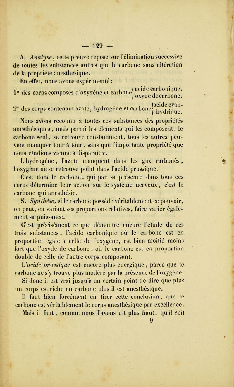 À. Analyse, celte preuve repose sur l'élimination successive de toutes les substances autres que le carbone sans altération de la propriété anesthésique. En effet, nous avons expérimenté: ?'\ , ,, , , (acide carbonique. 1° des corps composes d oxygène et carbone Qxy(Je decarb(Jne# », , i i « i lacidecyan- T des corps contenant azote, hydrogène et carbonej ilvcir;^ue Nous avons reconnu à toutes ces substances des propriétés anesthésiques , mais parmi les éléments qui les composent, le carbone seul, se retrouve constamment, tous les autres peu- vent manquer tour à tour , sans que l'importante propriété que nous étudions vienne à disparaître. L'hydrogène, l'azote manquent dans les gaz carbonés, l'oxygène ne se retrouve point dans l'acide prussique. C'est donc le carbone, qui par sa présence dans tous ces corps détermine leur action sur le système nerveux, c'est le carbone qui anesihésie. S. Synthèse, si le carbone possède véritablement ce pouvoir, on peut, en variant ses proportions relatives, faire varier égale- ment sa puissance. C'est précisément ce que démontre encore l'étude de ces trois substances, l'acide carbonique où le carbone est en proportion égale à celle de l'oxygène, est bien moitié moins fort que l'oxyde de carbone , où le carbone est en proportion double de celle de l'autre corps composant. Vacide prussique est encore plus énergique, parce que le carbone ne s'y trouve plus modéré par la présence de l'oxygène. Si donc il est vrai jusqu'à un certain point de dire que plus un corps est riche en carbone plus il est anesthésique. Il faut bien forcément en tirer cette conclusion, que le carbone est véritablement le corps anesthésique par excellence. Mais il faut, comme nous l'avons dit plus haut, qu'il soit 9