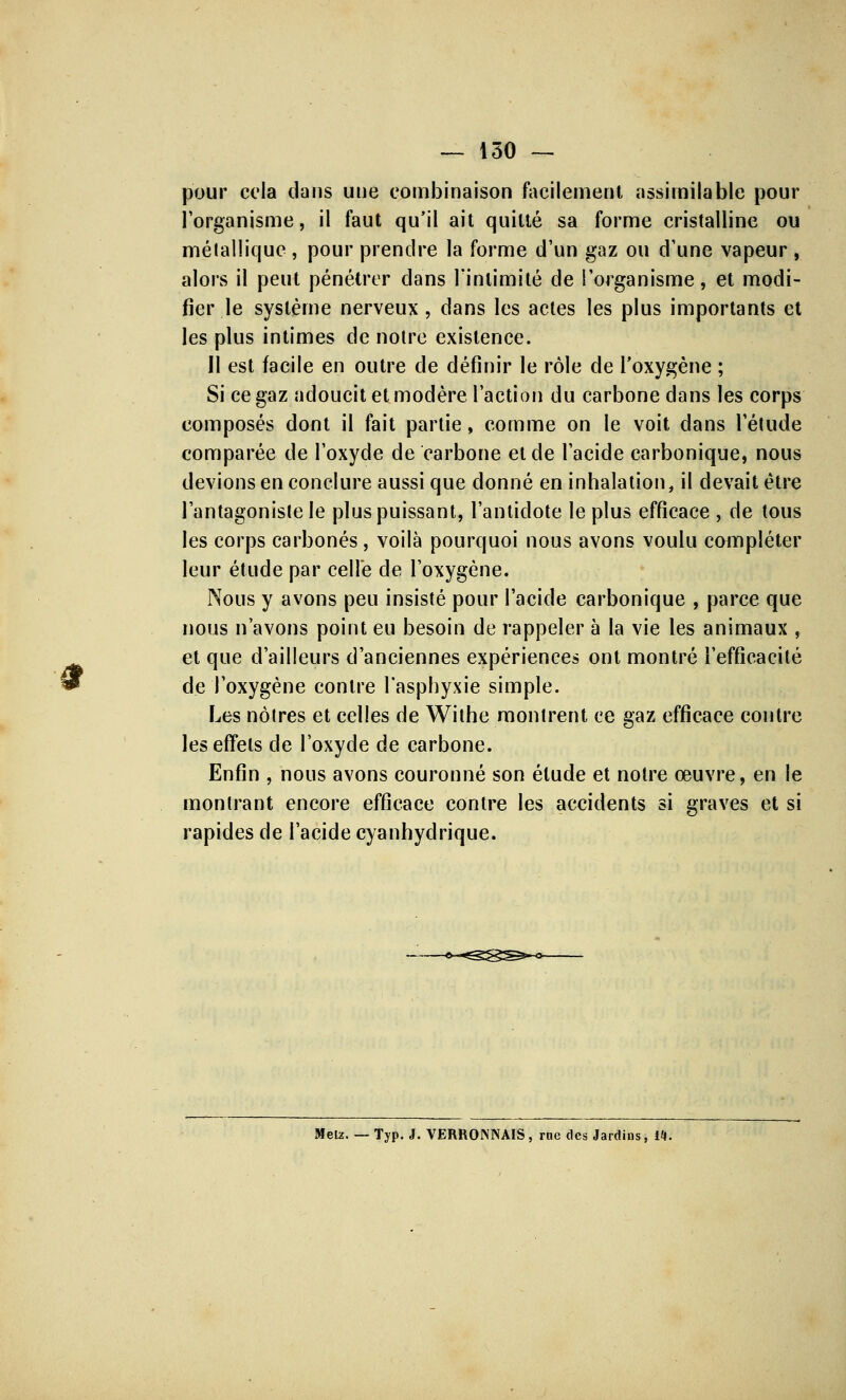 § pour cela dans une combinaison facilement assimilable pour l'organisme, il faut qu'il ait quitté sa forme cristalline ou métallique , pour prendre la forme d'un gaz ou d'une vapeur , alors il peut pénétrer dans l'intimité de l'organisme, et modi- fier le système nerveux, dans les actes les plus importants et les plus intimes de noire existence. Il est facile en outre de définir le rôle de l'oxygène ; Si ce gaz adoucit et modère l'action du carbone clans les corps composés dont il fait partie, comme on le voit dans l'étude comparée de l'oxyde de carbone et de l'acide carbonique, nous devions en conclure aussi que donné en inhalation, il devait être l'antagoniste le plus puissant, l'antidote le plus efficace , de tous les corps carbonés , voilà pourquoi nous avons voulu compléter leur étude par celle de l'oxygène. Nous y avons peu insisté pour l'acide carbonique , parce que nous n'avons point eu besoin de rappeler à la vie les animaux , et que d'ailleurs d'anciennes expériences ont montré l'efficacité de l'oxygène contre l'asphyxie simple. Les nôtres et celles de Withe montrent ce gaz efficace contre les effets de l'oxyde de carbone. Enfin , nous avons couronné son élude et notre œuvre, en le montrant encore efficace contre les accidents si graves et si rapides de l'acide cyanhydrique. Metz. — Typ. J. VERRONJNAIS, me des Jardins, M.