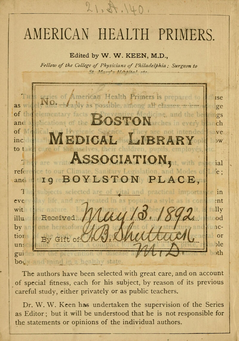 1\.I\.\VVD AMERICAN HEALTH PRIMERS. Edited by W. W. KEEN, M.D., Fellow of the College of Physicians of Philadelphia; Surgeon to as of aiK of inc to t ref( am 1 eve wit illu by tioi un; gui bo.. -,,. L^^ ofAmericatf Health Primers is i iMPv.-../^a!v.<,C-o-;--]-'----- ---«-^i-: . Boston ' Medical Library Association^ 19 BOYLSTON PLACE, Received... ise ge gs ch ve 3W ial in ;nt lly od ic- or Die )th The authors have been selected with great care, and on account of special fitness, each for his subject, by reason of its previous careful study, either privately or as public teachers. Dr. W. W. Keen has undertaken the supervision of the Series as Editor; but it will be understood that he is not responsible for the statements or opinions of the individual authors.