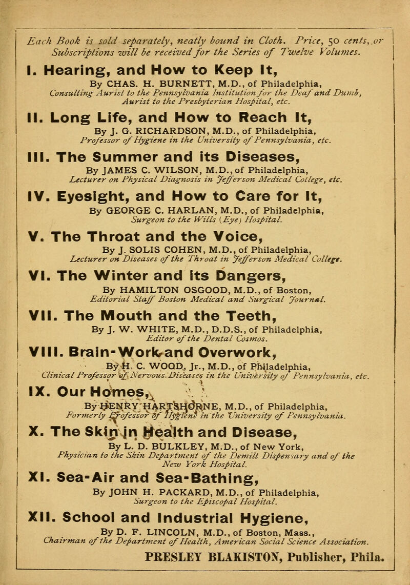 Each Book is sold separately, neatly bound in Cloth. Price, 50 cents,.or Subscriptions will be received for the Series of Twelve Volumes. I. Hearing, and How to Keep It, By CHAS. H. BURNETT, M.D.,of Philadelphia, Consulting Aurist to the Pen-nsylvania Institution J^or the Deaf and Dumb, Aurist to the Presbyterian Hospital, etc. II. Long Life, and How to Reach It, By J. G. RICHARDSOrf, M.D., of Philadelphia, Professor of Hygiene in the University of Pennsylvania, etc. III. The Summer and its Diseases, By JAMES C. WILSON, M.D.,of Philadelphia, Lecturer on Physical Diagnosis in fefferson Medical College, etc. IV. Eyesight, and How to Care for It, By GEORGE C. HARLAN, M.D., of Philadelphia, Surgeon to the Wills {Eye) Hospital. V. The Throat and the Voice, By J. SOLIS COHEN, M.D., of Philadelphia, Lecturer on Diseases of the Throat in Jefferson Medical College. VI. The Winter and its bangers. By HAMILTON OSGOOD, M.D., of Boston, Editorial Staff Boston Medical and Surgical Journal. VII. The Mouth and the Teeth, By J. W. WHITE, M.D., D.D.S., of Philadelphia, Editor of the Dental Cosmos. VIII. Brain-Workrand Overwork, By;H, C. WOOD, Jr., M.D., of Philadelphia, Clinical Professor vif Nervous. Dis'eases in the University of Pennsylvania, etc. IX. O u r H dmes,^ By^I^ENR■y^-^ARTHH^RiNE, M.D., of Philadelphia, Formerly ^ofessor df Hygiene in the University of Pemisylvania. X. The Skin jn j^lealth and Disease, By L.'d. BULKLEY, M.D., of New York, Physician to the Skin Departttient of the Demilt Dispensary and of the New York Hospital. XI. Sea-Air and Sea-Bathing, By JOHN H. PACKARD, M.D., of Philadelphia, Surgeon to the Episcopal Hospital. XII. School and Industrial Hygiene, By D. F. LINCOLN, M.D., of Boston, Mass., Chairman of the Department of Health, American Social Science Association. PRESLEY BLAKISTOX, Publisher, Phila.