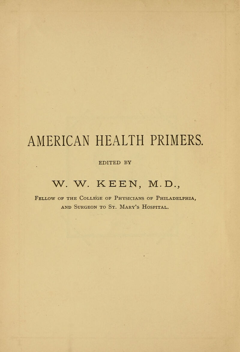 AMERICAN HEALTH PRIMERS. EDITED BY ^A^. W. KEEN, M.D., Fellow of the College of Physicians of Philadelphia, AND Surgeon to St. Mary's Hospital.