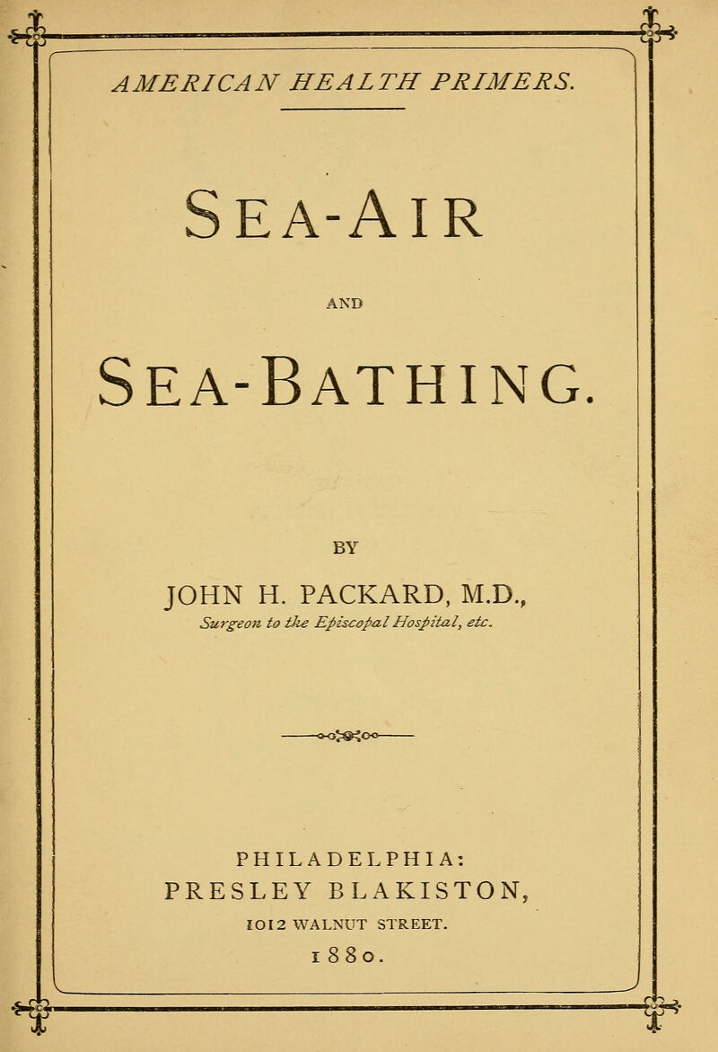 ^-—_— $^- AMERICAN HEALTH PRIMERS. Sea-Air AND Sea-Bathing. BY JOHN H. PACKARD, M.D., Surgeon to iJie Episcopal Hospital, etc. »oj#^o« PHILADELPHIA: PRESLEY BLAKISTON, IOI2 WALNUT STREET. 1880. V -^ r