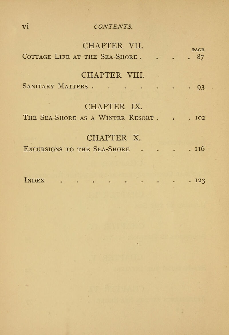 CHAPTER VII. PAGE Cottage Life at the Sea-Shore . ... 87 CHAPTER VIII. Sanitary Matters 93 CHAPTER IX. The Sea-Shore as a Winter Resort . . . 102 CHAPTER X. Excursions to the Sea-Shore . . . .116 Index . . . . . . . . .123