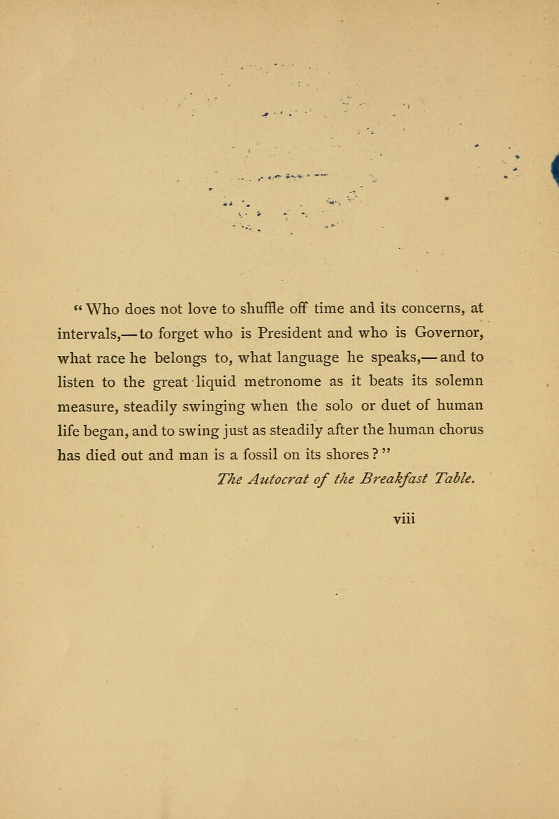  Who does not love to shujffle off time and its concerns, at intervals,— to forget who is President and who is Governor, what race he belongs to, what language he speaks,— and to listen to the great liquid metronome as it beats its solemn measure, steadily swinging when the solo or duet of human life began, and to swing just as steadily after the human chorus has died out and man is a fossil on its shores? The Autocrat of the Breakfast Table.