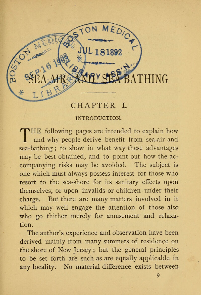 ATHING CHAPTER I. INTRODUCTION. THE following pages are intended to explain how and why people derive benefit from sea-air and sea-bathing; to show in what way these advantages may be best obtained, and to point out how the ac- companying risks may be avoided. The subject is one which must always possess interest for those who resort to the sea-shore for its sanitary effects upon themselves, or upon invalids or children under their charge. But there are many matters involved in it which may well engage the attention of those also who go thither merely for amusement and relaxa- tion. The author's experience and observation have been derived mainly from many summers of residence on the shore of New Jersey j but the general principles to be set forth are such as are equally applicable in any locality. No material difference exists between