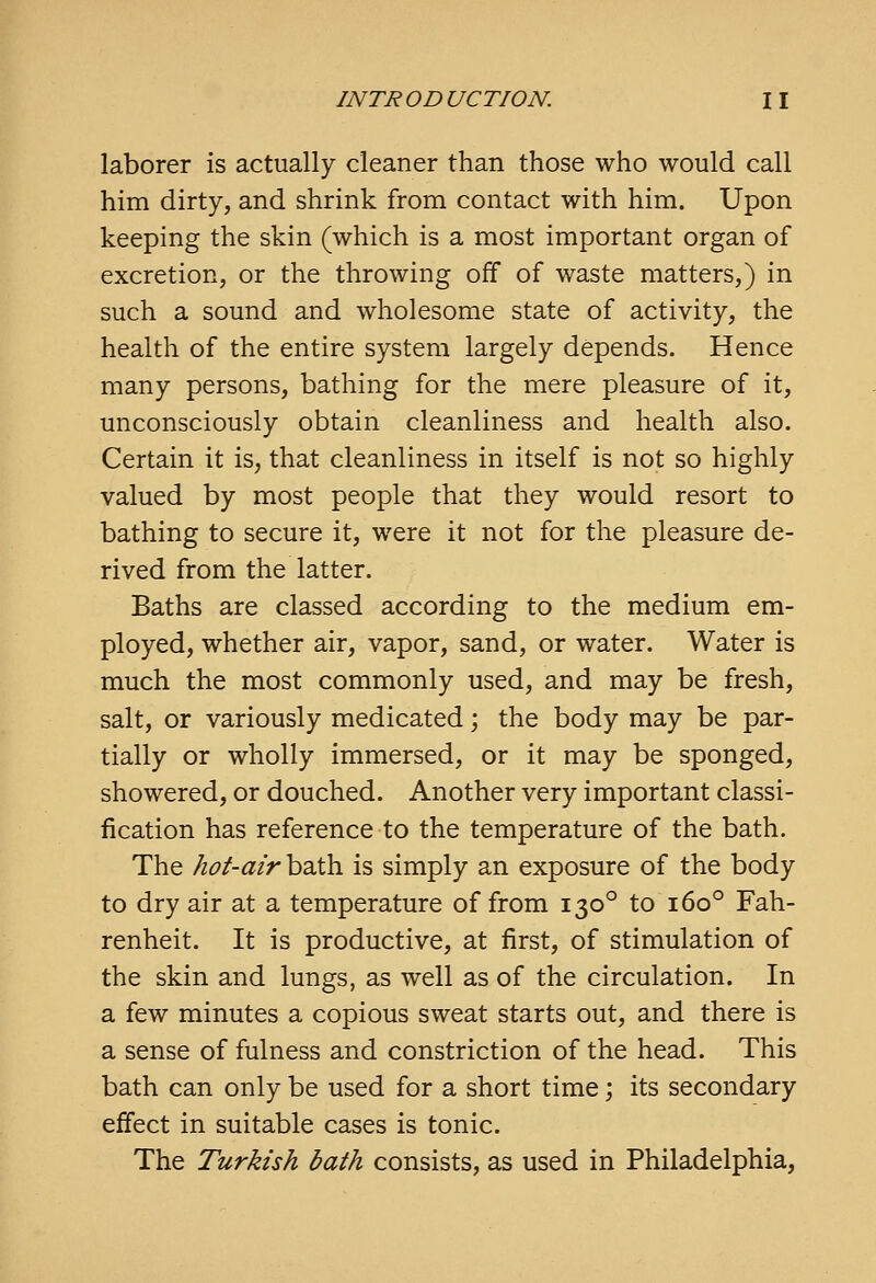 laborer is actually cleaner than those who would call him dirty, and shrink from contact with him. Upon keeping the skin (which is a most important organ of excretion, or the throwing off of waste matters,) in such a sound and wholesome state of activity, the health of the entire system largely depends. Hence many persons, bathing for the mere pleasure of it, unconsciously obtain cleanliness and health also. Certain it is, that cleanliness in itself is not so highly valued by most people that they would resort to bathing to secure it, were it not for the pleasure de- rived from the latter. Baths are classed according to the medium em- ployed, whether air, vapor, sand, or water. Water is much the most commonly used, and may be fresh, salt, or variously medicated; the body may be par- tially or wholly immersed, or it may be sponged, showered, or douched. Another very important classi- fication has reference to the temperature of the bath. The hot-air bath is simply an exposure of the body to dry air at a temperature of from 130° to 160° Fah- renheit. It is productive, at first, of stimulation of the skin and lungs, as well as of the circulation. In a few minutes a copious sweat starts out, and there is a sense of fulness and constriction of the head. This bath can only be used for a short time; its secondary effect in suitable cases is tonic. The Turkish bath consists, as used in Philadelphia,