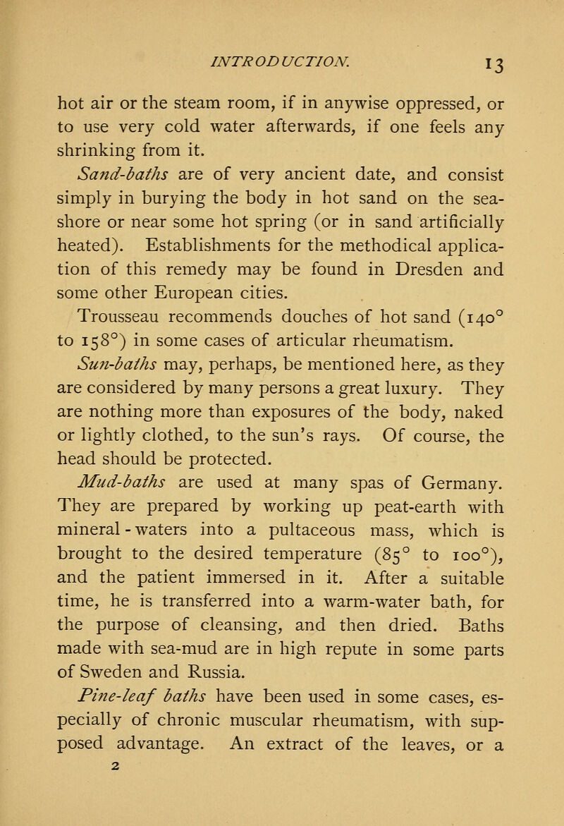 INTRODUCTION. hot air or the steam room, if in anywise oppressed, or to use very cold water afterwards, if one feels any shrinking from it. Sand-baths are of very ancient date, and consist simply in burying the body in hot sand on the sea- shore or near some hot spring (or in sand artificially heated). Establishments for the methodical applica- tion of this remedy may be found in Dresden and some other European cities. Trousseau recommends douches of hot sand (140° to 158°) in some cases of articular rheumatism. Su7i-baihs may, perhaps, be mentioned here, as they are considered by many persons a great luxury. They are nothing more than exposures of the body, naked or lightly clothed, to the sun's rays. Of course, the head should be protected. Mud-baths are used at many spas of Germany. They are prepared by working up peat-earth with mineral - waters into a pultaceous mass, which is brought to the desired temperature (85° to 100°), and the patient immersed in it. After a suitable time, he is transferred into a warm-water bath, for the purpose of cleansing, and then dried. Baths made with sea-mud are in high repute in some parts of Sweden and Russia. Pine-leaf baths have been used in some cases, es- pecially of chronic muscular rheumatism, with sup- posed advantage. An extract of the leaves, or a