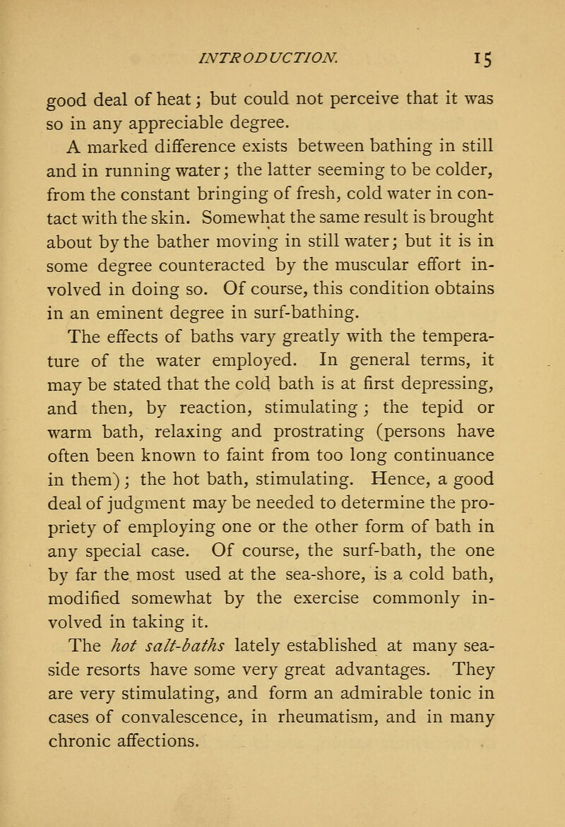 good deal of heat; but could not perceive that it was so in any appreciable degree. A marked difference exists between bathing in still and in running water; the latter seeming to be colder, from the constant bringing of fresh, cold water in con- tact with the skin. Somewhat the same result is brought about by the bather moving in still water; but it is in some degree counteracted by the muscular effort in- volved in doing so. Of course, this condition obtains in an eminent degree in surf-bathing. The effects of baths vary greatly with the tempera- ture of the water employed. In general terms, it may be stated that the cold bath is at first depressing, and then, by reaction, stimulating; the tepid or warm bath, relaxing and prostrating (persons have often been known to faint from too long continuance in them) ; the hot bath, stimulating. Hence, a good deal of judgment may be needed to determine the pro- priety of employing one or the other form of bath in any special case. Of course, the surf-bath, the one by far the most used at the sea-shore, is a cold bath, modified somewhat by the exercise commonly in- volved in taking it. The hot salt-baths lately established at many sea- side resorts have some very great advantages. They are very stimulating, and form an admirable tonic in cases of convalescence, in rheumatism, and in many chronic affections.