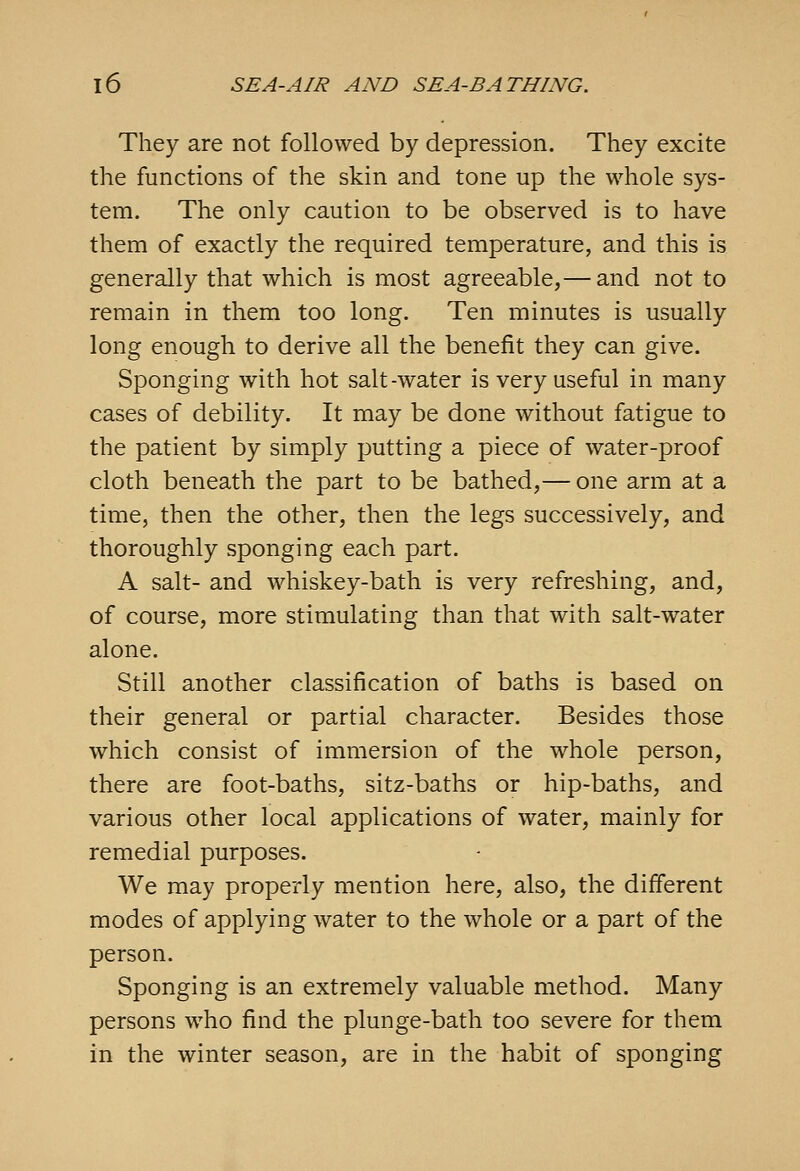 They are not followed by depression. They excite the functions of the skin and tone up the whole sys- tem. The only caution to be observed is to have them of exactly the required temperature, and this is generally that which is most agreeable,— and not to remain in them too long. Ten minutes is usually long enough to derive all the benefit they can give. Sponging with hot salt-water is very useful in many cases of debility. It may be done without fatigue to the patient by simply putting a piece of water-proof cloth beneath the part to be bathed,— one arm at a time, then the other, then the legs successively, and thoroughly sponging each part. A salt- and whiskey-bath is very refreshing, and, of course, more stimulating than that with salt-water alone. Still another classification of baths is based on their general or partial character. Besides those which consist of immersion of the whole person, there are foot-baths, sitz-baths or hip-baths, and various other local applications of water, mainly for remedial purposes. We may properly mention here, also, the different modes of applying water to the whole or a part of the person. Sponging is an extremely valuable method. Many persons who find the plunge-bath too severe for them in the winter season, are in the habit of sponging