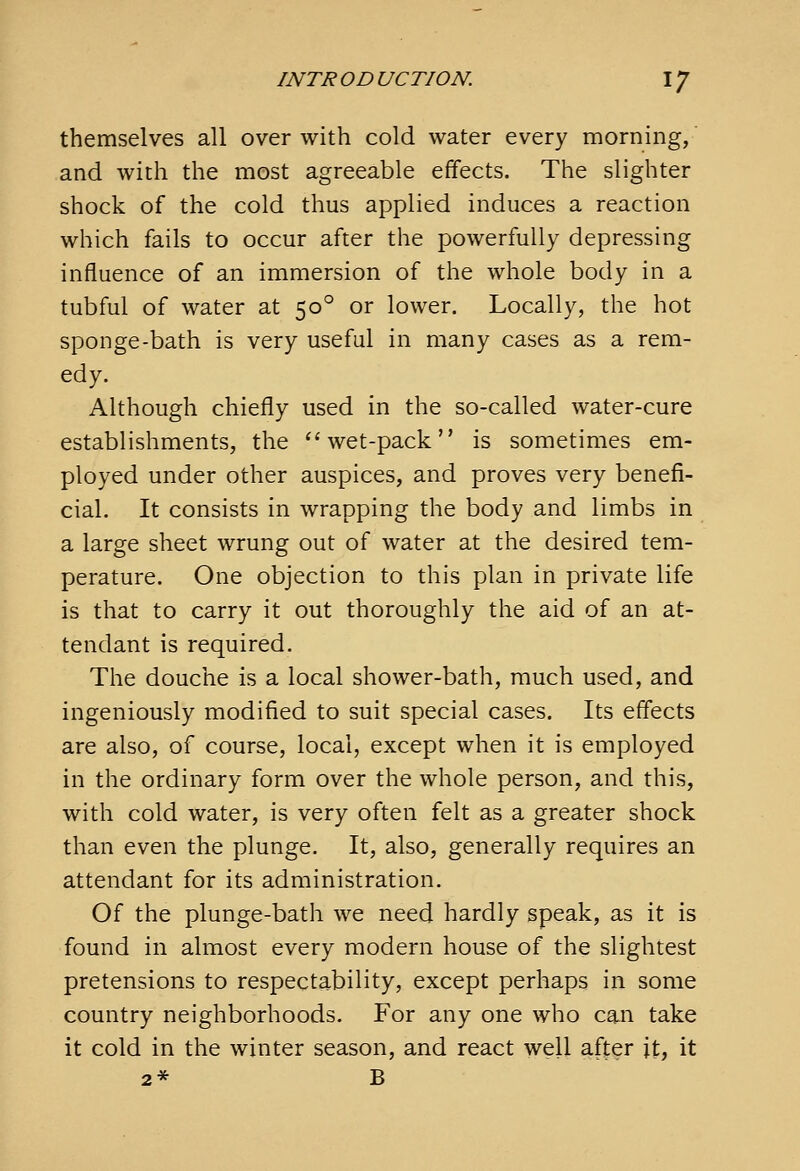 themselves all over with cold water every morning, and with the most agreeable effects. The slighter shock of the cold thus applied induces a reaction which fails to occur after the powerfully depressing influence of an immersion of the whole body in a tubful of water at 50° or lower. Locally, the hot sponge-bath is very useful in many cases as a rem- edy. Although chiefly used in the so-called water-cure establishments, the ''wet-pack is sometimes em- ployed under other auspices, and proves very benefi- cial. It consists in wrapping the body and limbs in a large sheet wrung out of water at the desired tem- perature. One objection to this plan in private life is that to carry it out thoroughly the aid of an at- tendant is required. The douche is a local shower-bath, much used, and ingeniously modified to suit special cases. Its effects are also, of course, local, except when it is employed in the ordinary form over the whole person, and this, with cold water, is very often felt as a greater shock than even the plunge. It, also, generally requires an attendant for its administration. Of the plunge-bath we need hardly speak, as it is found in almost every modern house of the slightest pretensions to respectability, except perhaps in some country neighborhoods. For any one who can take it cold in the winter season, and react well after it, it 2* B