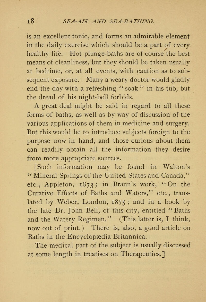 is an excellent tonic, and forms an admirable element in the daily exercise which should be a part of every healthy life. Hot plunge-baths are of course the best means of cleanliness, but they should be taken usually at bedtime, or, at all events, with caution as to sub- sequent exposure. Many a weary doctor would gladly end the day with a refreshing '' soak  in his tub, but the dread of his night-bell forbids. A great deal might be said in regard to all these forms of baths, as well as by way of discussion of the various applications of them in medicine and surgery. But this would be to introduce subjects foreign to the purpose now in hand, and those curious about them can readily obtain all the information they desire from more appropriate sources. [Such information may be found in Walton's ** Mineral Springs of the United States and Canada, etc., Appleton, 1873; ^^ Braun's work, On the Curative Effects of Baths and Waters, etc., trans- lated by Weber, London, 1875 ; and in a book by the late Dr. John Bell, of this city, entitled Baths and the Watery Regimen. (This latter is, I think, now out of print.) There is, also, a good article on Baths in the Encyclopaedia Britannica. The medical part of the subject is usually discussed at some length in treatises on Therapeutics.]