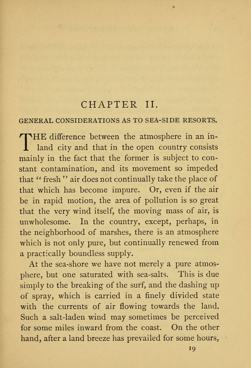 CHAPTER II. GENERAL CONSIDERATIONS AS TO SEA-SIDE RESORTS. THE difference between the atmosphere in an in- land city and that in the open country consists mainly in the fact that the former is subject to con- stant contamination, and its movement so impeded that  fresh  air does not continually take the place of that which has become impure. Or, even if the air be in rapid motion, the area of pollution is so great that the very wind itself, the moving mass of air, is unwholesome. In the country, except, perhaps, in the neighborhood of marshes, there is an atmosphere which is not only pure, but continually renewed from a practically boundless supply. At the sea-shore we have not merely a pure atmos- phere, but one saturated with sea-salts. This is due simply to the breaking of the surf, and the dashing up of spray, which is carried in a finely divided state with the currents of air flowing towards the land. Such a salt-laden wind may sometimes be perceived for some miles inward from the coast. On the other hand, after a land breeze has prevailed for some hours,