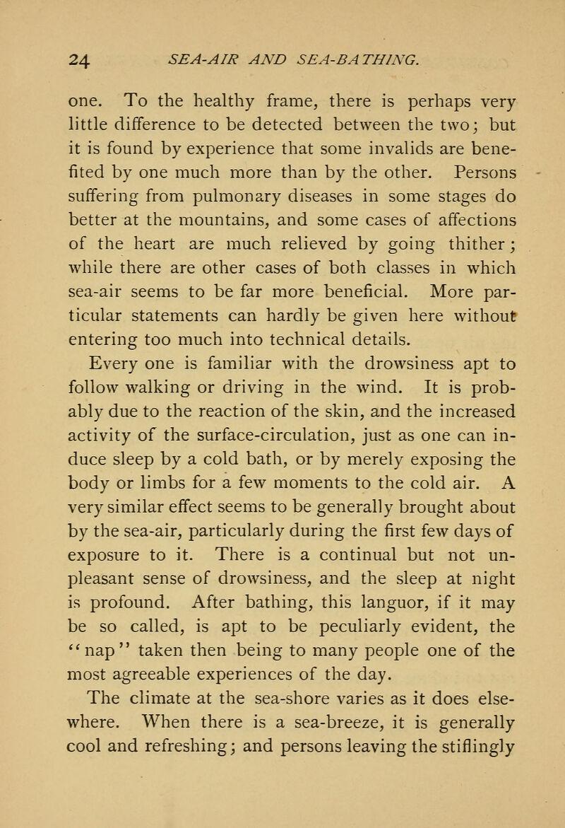 one. To the healthy frame, there is perhaps very- little difference to be detected between the two; but it is found by experience that some invalids are bene- fited by one much more than by the other. Persons suffering from pulmonary diseases in some stages do better at the mountains, and some cases of affections of the heart are much relieved by going thither; while there are other cases of both classes in which sea-air seems to be far more beneficial. More par- ticular statements can hardly be given here without entering too much into technical details. Every one is familiar with the drowsiness apt to follow walking or driving in the wind. It is prob- ably due to the reaction of the skin, and the increased activity of the surface-circulation, just as one can in- duce sleep by a cold bath, or by merely exposing the body or limbs for a few moments to the cold air. A very similar effect seems to be generally brought about by the sea-air, particularly during the first few days of exposure to it. There is a continual but not un- pleasant sense of drowsiness, and the sleep at night is profound. After bathing, this languor, if it may be so called, is apt to be peculiarly evident, the *' nap  taken then being to many people one of the most agreeable experiences of the day. The climate at the sea-shore varies as it does else- where. When there is a sea-breeze, it is generally cool and refreshing; and persons leaving the stiflingly