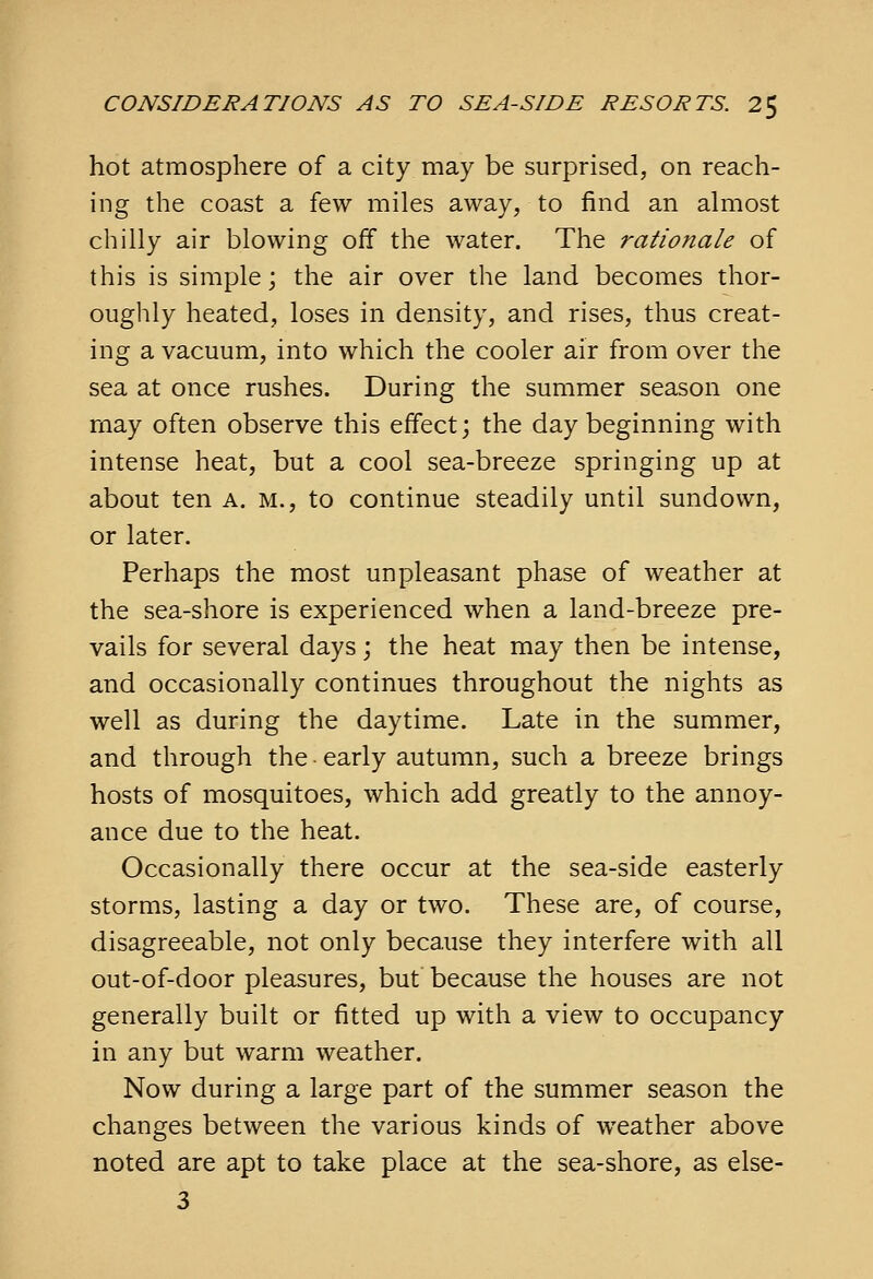 hot atmosphere of a city may be surprised, on reach- ing the coast a few miles away, to find an almost chilly air blowing off the water. The rationale of this is simple; the air over the land becomes thor- oughly heated, loses in density, and rises, thus creat- ing a vacuum, into which the cooler air from over the sea at once rushes. During the summer season one rnay often observe this effect; the day beginning with intense heat, but a cool sea-breeze springing up at about ten a. m., to continue steadily until sundown, or later. Perhaps the most unpleasant phase of weather at the sea-shore is experienced when a land-breeze pre- vails for several days; the heat may then be intense, and occasionally continues throughout the nights as well as during the daytime. Late in the summer, and through the early autumn, such a breeze brings hosts of mosquitoes, which add greatly to the annoy- ance due to the heat. Occasionally there occur at the sea-side easterly storms, lasting a day or two. These are, of course, disagreeable, not only because they interfere with all out-of-door pleasures, but because the houses are not generally built or fitted up with a view to occupancy in any but warm weather. Now during a large part of the summer season the changes between the various kinds of weather above noted are apt to take place at the sea-shore, as else- 3