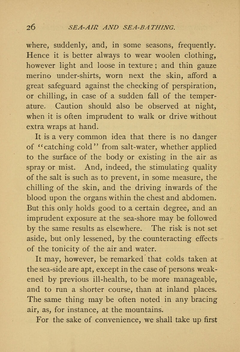 where, suddenly, and, in some seasons, frequently. Hence it is better always to wear woolen clothing, however light and loose in texture; and thin gauze merino under-shirts, worn next the skin, afford a great safeguard against the checking of perspiration, or chilling, in case of a sudden fall of the temper- ature. Caution should also be observed at night, when it is often imprudent to walk or drive without extra wraps at hand. It is a very common idea that there is no danger of '^catching cold from salt-water, whether applied to the surface of the body or existing in the air as spray or mist. And, indeed, the stimulating quality of the salt is such as to prevent, in some measure, the chilling of the skin, and the driving inwards of the blood upon the organs within the chest and abdomen. But this only holds good to a certain degree, and an imprudent exposure at the sea-shore may be followed by the same results as elsewhere. The risk is not set aside, but only lessened, by the counteracting effects of the tonicity of the air and water. It may, however, be remarked that colds taken at the sea-side are apt, except in the case of persons weak- ened by previous ill-health, to be more manageable, and to run a shorter course, than at inland places. The same thing may be often noted in any bracing air, as, for instance, at the mountains. For the sake of convenience, we shall take up first