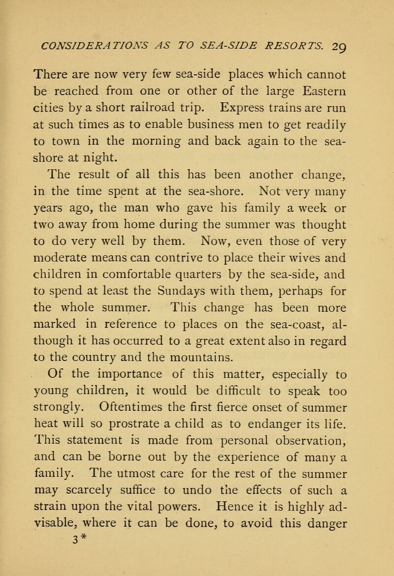 There are now very few sea-side places which cannot be reached from one or other of the large Eastern cities by a short railroad trip. Express trains are run at such times as to enable business men to get readily to town in the morning and back again to the sea- shore at night. The result of all this has been another change, in the time spent at the sea-shore. Not very many years ago, the man who gave his family a week or two away from home during the summer was thought to do very well by them. Now, even those of very moderate means can contrive to place their wives and children in comfortable quarters by the sea-side, and to spend at least the Sundays with them, perhaps for the whole summer. This change has been more marked in reference to places on the sea-coast, al- though it has occurred to a great extent also in regard to the country and the mountains. Of the importance of this matter, especially to young children, it would be difficult to speak too strongly. Oftentimes the first fierce onset of summer heat will so prostrate a child as to endanger its life. This statement is made from personal observation, and can be borne out by the experience of many a family. The utmost care for the rest of the summer may scarcely suffice to undo the effects of such a strain upon the vital powers. Hence it is highly ad- visable, where it can be done, to avoid this danger 3*