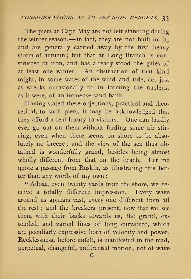 The piers at Cape May are not left standing during the winter season,— in fact, they are not built for it, and are generally carried away by the first heavy storm of autumn; but that at Long Branch is con- structed of iron, and has already stood the gales of at least one winter. An obstruction of that kind might, in some states of the wind and tide, act just as wrecks occasionally do in forming the nucleus, as it were, of an immense sand-bank. Having stated these objections, practical and theo- retical, to such piers, it may be acknowledged that they afford a real luxury to visitors. One can hardly ever go out on them without finding some air stir- ring, even when there seems on shore to be abso- lutely no breeze; and the view of the sea thus ob- tained is wonderfully grand, besides being almost wholly different from that on the beach. Let me quote a passage from Ruskin, as illustrating this bet- ter than any words of my own : ^^ Afloat, even twenty yards from the shore, we re- ceive a totally different impression. Every wave around us appears vast, every one different from all the rest; and the breakers present, now that we see them with their backs towards us, the grand, ex- tended, and varied lines of long curvature, which are peculiarly expressive both of velocity and power. Recklessness, before unfelt, is manifested in the mad, perpetual, changeful, undirected motion, not of wave C