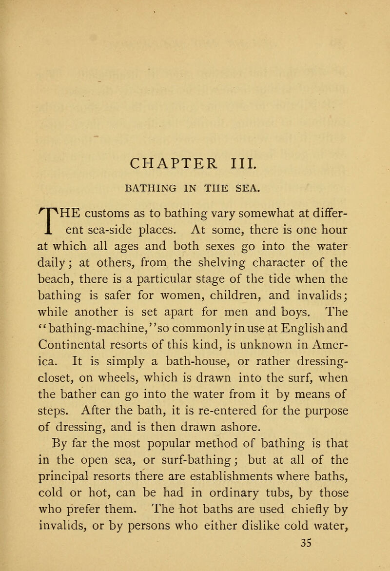 CHAPTER III. BATHING IN THE SEA. THE customs as to bathing vary somewhat at differ- ent sea-side places. At some, there is one hour at which all ages and both sexes go into the water daily; at others, from the shelving character of the beach, there is a particular stage of the tide when the bathing is safer for women, children, and invalids; while another is set apart for men and boys. The ''bathing-machine, so commonly in use at English and Continental resorts of this kind, is unknown in Amer- ica. It is simply a bath-house, or rather dressing- closet, on wheels, which is drawn into the surf, when the bather can go into the water from it by means of steps. After the bath, it is re-entered for the purpose of dressing, and is then drawn ashore. By far the most popular method of bathing is that in the open sea, or surf-bathing; but at all of the principal resorts there are establishments where baths, cold or hot, can be had in ordinary tubs, by those who prefer them. The hot baths are used chiefly by invalids, or by persons who either dislike cold water,