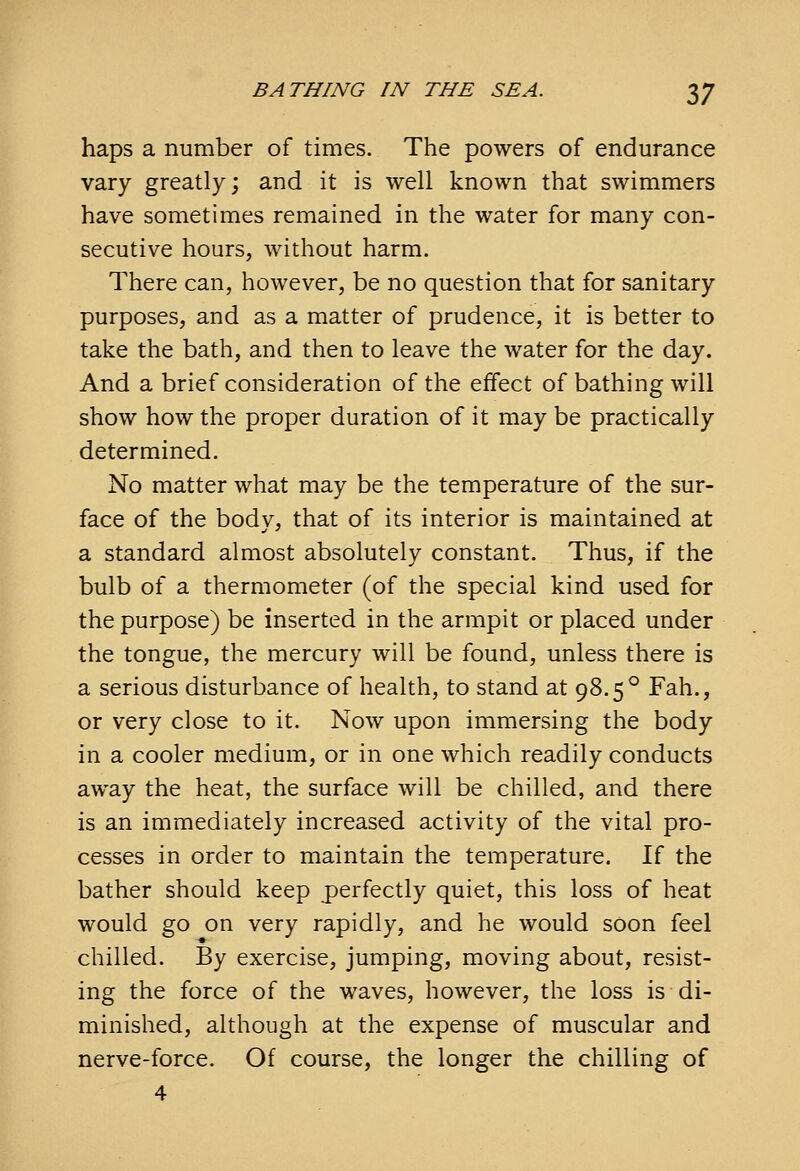 haps a number of times. The powers of endurance vary greatly; and it is well known that swimmers have sometimes remained in the water for many con- secutive hours, without harm. There can, however, be no question that for sanitary purposes, and as a matter of prudence, it is better to take the bath, and then to leave the water for the day. And a brief consideration of the effect of bathing will show how the proper duration of it may be practically determined. No matter what may be the temperature of the sur- face of the body, that of its interior is maintained at a standard almost absolutely constant. Thus, if the bulb of a thermometer (of the special kind used for the purpose) be inserted in the armpit or placed under the tongue, the mercury will be found, unless there is a serious disturbance of health, to stand at 98.5° Fah., or very close to it. Now upon immersing the body in a cooler medium, or in one which readily conducts away the heat, the surface will be chilled, and there is an immediately increased activity of the vital pro- cesses in order to maintain the temperature. If the bather should keep perfectly quiet, this loss of heat would go on very rapidly, and he would soon feel chilled. By exercise, jumping, moving about, resist- ing the force of the waves, however, the loss is di- minished, although at the expense of muscular and nerve-force. Of course, the longer the chilling of 4