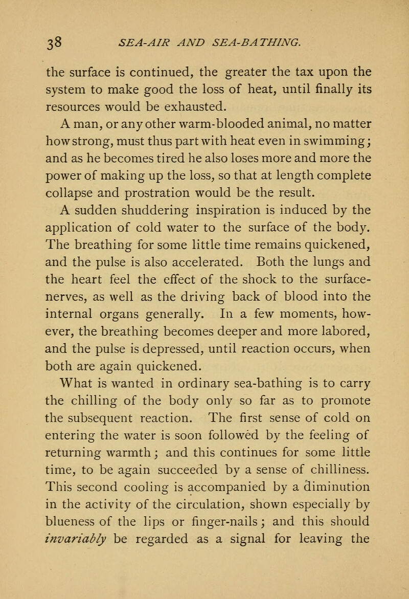 the surface is continued, the greater the tax upon the system to make good the loss of heat, until finally its resources would be exhausted. A man, or any other warm-blooded animal, no matter how strong, must thus part with heat even in swimming; and as he becomes tired he also loses more and more the power of making up the loss, so that at length complete collapse and prostration would be the result. A sudden shuddering inspiration is induced by the application of cold water to the surface of the body. The breathing for some little time remains quickened, and the pulse is also accelerated. Both the lungs and the heart feel the effect of the shock to the surface- nerves, as well as the driving back of blood into the internal organs generally. In a few moments, how- ever, the breathing becomes deeper and more labored, and the pulse is depressed, until reaction occurs, when both are again quickened. What is wanted in ordinary sea-bathing is to carry the chilling of the body only so far as to promote the subsequent reaction. The first sense of cold on entering the water is soon followed by the feeling of returning warmth; and this continues for some little time, to be again succeeded by a sense of chilliness. This second cooling is accompanied by a diminution in the activity of the circulation, shown especially by blueness of the lips or finger-nails \ and this should invariably be regarded as a signal for leaving the