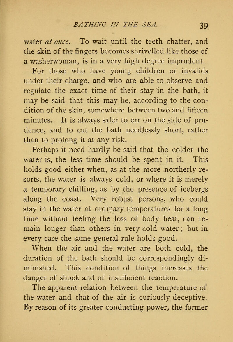 water at once. To wait until the teeth chatter, and the skin of the fingers becomes shrivelled like those of a washerwoman, is in a very high degree imprudent. For those who have young children or invalids under their charge, and who are able to observe and regulate the exact time of their stay in the bath, it may be said that this may be, according to the con- dition of the skin, somewhere between two and fifteen minutes. It is always safer to err on the side of pru- dence, and to cut the bath needlessly short, rather than to prolong it at any risk. Perhaps it need hardly be said that the colder the water is, the less time should be spent in it. This holds good either when, as at the more northerly re- sorts, the water is always cold, or where it is merely a temporary chilling, as by the presence of icebergs along the coast. Very robust persons, who could stay in the water at ordinary temperatures for a long time without feeling the loss of body heat, can re- main longer than others in very cold water; but in every case the same general rule holds good. When the air and the water are both cold, the duration of the bath should be correspondingly di- minished. This condition of things increases the danger of shock and of insufficient reaction. The apparent relation between the temperature of the water and that of the air is curiously deceptive. By reason of its greater conducting power, the former