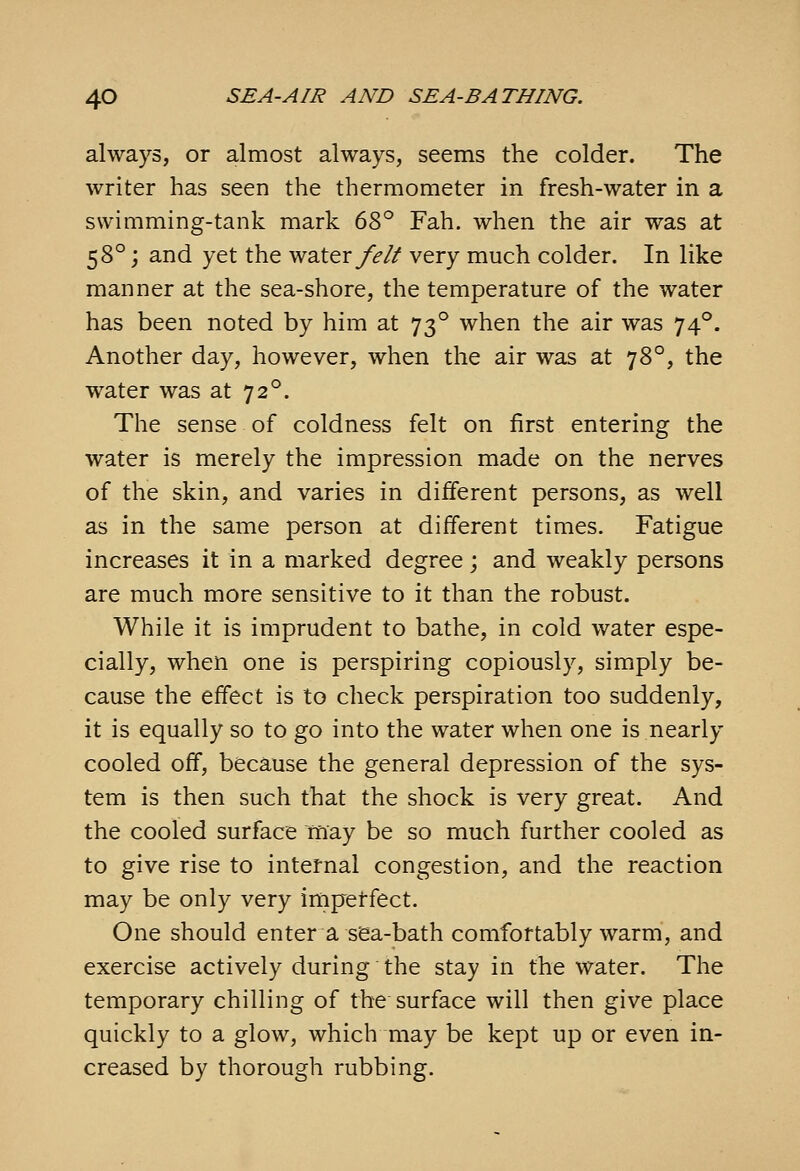 always, or almost always, seems the colder. The writer has seen the thermometer in fresh-water in a swimming-tank mark 6^)^^ Fah. when the air was at 58°; and yet the water/>// very much colder. In like manner at the sea-shore, the temperature of the water has been noted by him at 73° when the air was 74°. Another day, however, when the air was at 78°, the water was at 72°. The sense of coldness felt on first entering the water is merely the impression made on the nerves of the skin, and varies in different persons, as well as in the same person at different times. Fatigue increases it in a marked degree; and weakly persons are much more sensitive to it than the robust. While it is imprudent to bathe, in cold water espe- cially, when one is perspiring copiously, simply be- cause the effect is to check perspiration too suddenly, it is equally so to go into the water when one is nearly cooled off, because the general depression of the sys- tem is then such that the shock is very great. And the cooled surface may be so much further cooled as to give rise to internal congestion, and the reaction may be only very impetfect. One should enter a sea-bath comfortably warm, and exercise actively during the stay in the water. The temporary chilling of the surface will then give place quickly to a glow, which may be kept up or even in- creased by thorough rubbing.