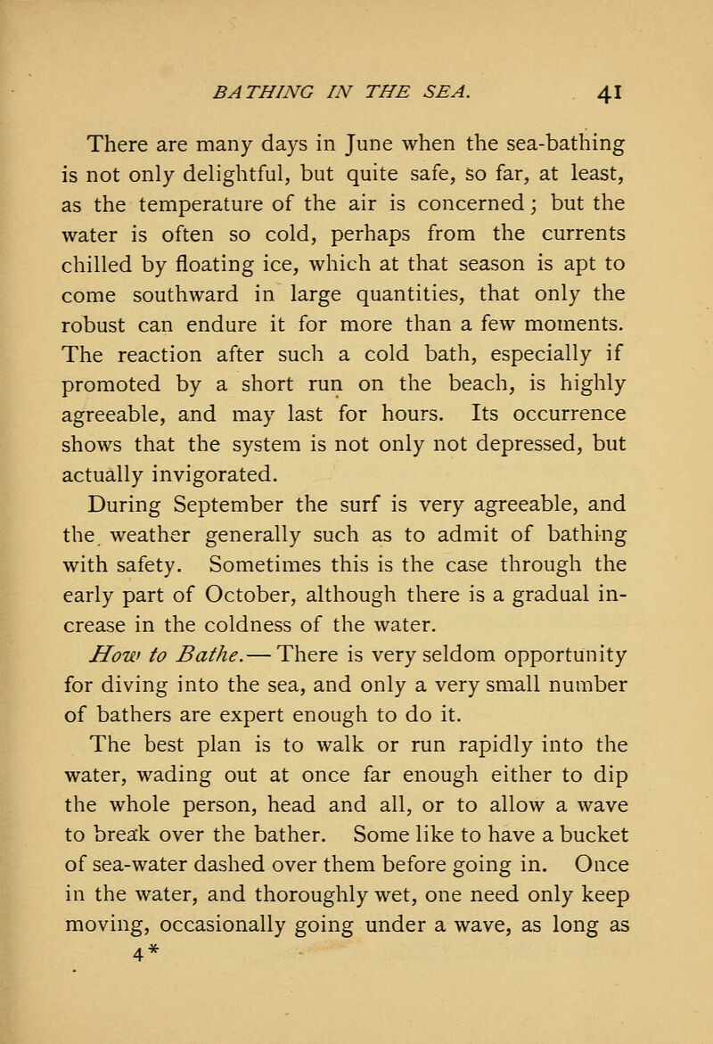 There are many days in June when the sea-bathing is not only delightful, but quite safe, so far, at least, as the temperature of the air is concerned; but the water is often so cold, perhaps from the currents chilled by floating ice, which at that season is apt to come southward in large quantities, that only the robust can endure it for more than a few moments. The reaction after such a cold bath, especially if promoted by a short run on the beach, is highly agreeable, and may last for hours. Its occurrence shows that the system is not only not depressed, but actually invigorated. During September the surf is very agreeable, and the weather generally such as to admit of bathing with safety. Sometimes this is the case through the early part of October, although there is a gradual in- crease in the coldness of the water. How to Bathe.— There is very seldom opportunity for diving into the sea, and only a very small number of bathers are expert enough to do it. The best plan is to walk or run rapidly into the water, wading out at once far enough either to dip the whole person, head and all, or to allow a wave to break over the bather. Some like to have a bucket of sea-water dashed over them before going in. Once in the water, and thoroughly wet, one need only keep moving, occasionally going under a wave, as long as 4*