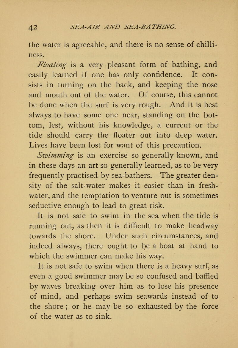 the water is agreeable, and there is no sense of chilli- ness. Floating is a very pleasant form of bathing, and easily learned if one has only confidence. It con- sists in turning on the back, and keeping the nose and mouth out of the water. Of course, this cannot be done when the surf is very rough. And it is best always to have some one near, standing on the bot- tom, lest, without his knowledge, a current or the tide should carry the floater out into deep water. Lives have been lost for want of this precaution. Swimming is an exercise so generally known, and in these days an art so generally learned, as to be very frequently practised by sea-bathers. The greater den- sity of the salt-water makes it easier than in fresh- water, and the temptation to venture out is sometimes seductive enough to lead to great risk. It is not safe to swim in the sea when the tide is running out, as then it is difficult to make headway towards the shore. Under such circumstances, and indeed always, there ought to be a boat at hand to which the swimmer can make his way. It is not safe to swim when there is a heavy surf, as even a good swimmer may be so confused and baffled by waves breaking over him as to lose his presence of mind, and perhaps swim seawards instead of to the shore; or he maybe so exhausted by the force of the water as to sink.