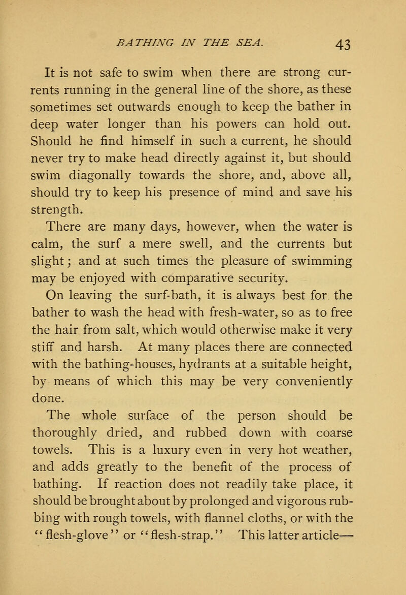 It is not safe to swim when there are strong cur- rents running in the general line of the shore, as these sometimes set outwards enough to keep the bather in deep water longer than his powers can hold out. Should he find himself in such a current, he should never try to make head directly against it, but should swim diagonally towards the shore, and, above all, should try to keep his presence of mind and save his strength. There are many days, however, when the water is calm, the surf a mere swell, and the currents but slight j and at such times the pleasure of swimming may be enjoyed with comparative security. On leaving the surf-bath, it is always best for the bather to wash the head with fresh-water, so as to free the hair from salt, which would otherwise make it very stiff and harsh. At many places there are connected with the bathing-houses, hydrants at a suitable height, by means of which this may be very conveniently done. The whole surface of the person should be thoroughly dried, and rubbed down with coarse towels. This is a luxury even in very hot weather, and adds greatly to the benefit of the process of bathing. If reaction does not readily take place, it should be brought about by prolonged and vigorous rub- bing with rough towels, with flannel cloths, or with the '' flesh-glove  or '^ flesh-strap.'' This latter article—