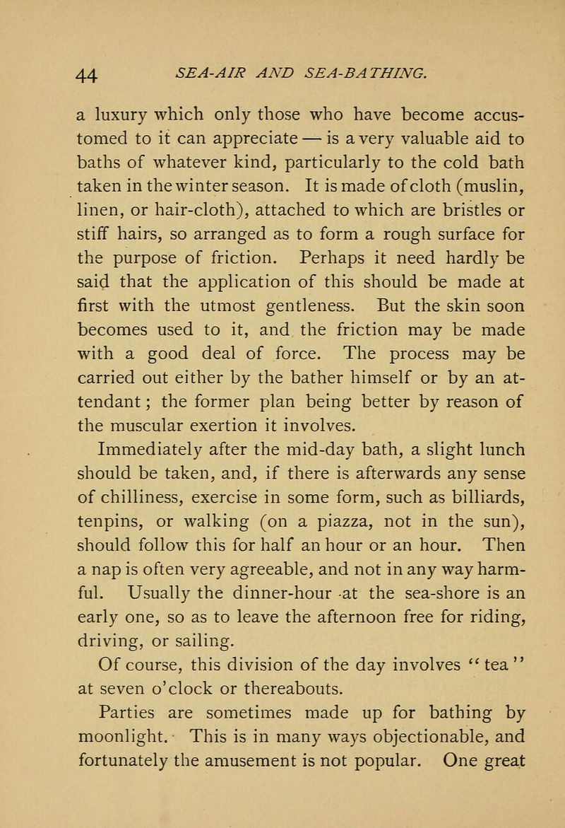 a luxury which only those who have become accus- tomed to it can appreciate — is a very valuable aid to baths of whatever kind, particularly to the cold bath taken in the winter season. It is made of cloth (muslin, linen, or hair-cloth), attached to which are bristles or stiff hairs, so arranged as to form a rough surface for the purpose of friction. Perhaps it need hardly be said that the application of this should be made at first with the utmost gentleness. But the skin soon becomes used to it, and the friction may be made with a good deal of force. The process may be carried out either by the bather himself or by an at- tendant ; the former plan being better by reason of the muscular exertion it involves. Immediately after the mid-day bath, a slight lunch should be taken, and, if there is afterwards any sense of chilliness, exercise in some form, such as billiards, tenpins, or walking (on a piazza, not in the sun), should follow this for half an hour or an hour. Then a nap is often very agreeable, and not in any way harm- ful. Usually the dinner-hour -at the sea-shore is an early one, so as to leave the afternoon free for riding, driving, or sailing. Of course, this division of the day involves *^tea at seven o'clock or thereabouts. Parties are sometimes made up for bathing by moonlight. This is in many ways objectionable, and fortunately the amusement is not popular. One great