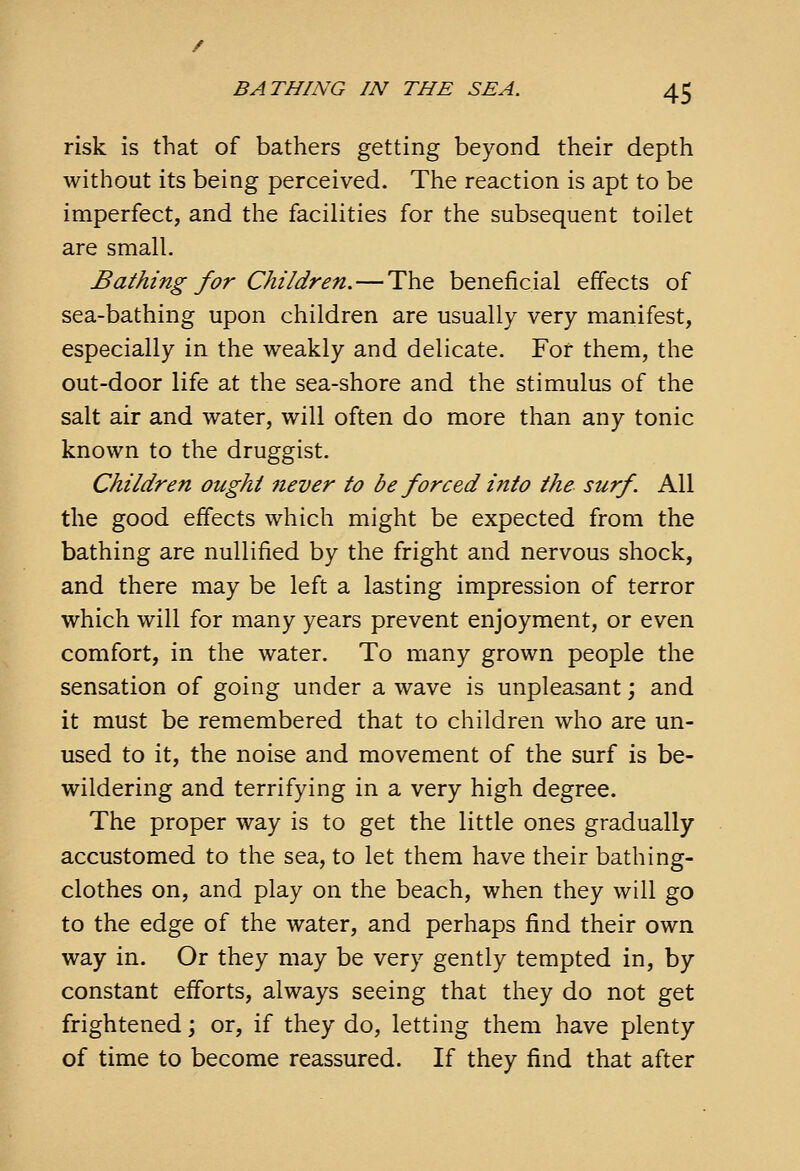 risk is that of bathers getting beyond their depth without its being perceived. The reaction is apt to be imperfect, and the facilities for the subsequent toilet are small. Bathing for Children.—The beneficial effects of sea-bathing upon children are usually very manifest, especially in the weakly and delicate. For them, the out-door life at the sea-shore and the stimulus of the salt air and water, will often do more than any tonic known to the druggist. Children ought 7iever to be forced into the surf. All the good effects which might be expected from the bathing are nullified by the fright and nervous shock, and there may be left a lasting impression of terror which will for many years prevent enjoyment, or even comfort, in the water. To many grown people the sensation of going under a wave is unpleasant; and it must be remembered that to children who are un- used to it, the noise and movement of the surf is be- wildering and terrifying in a very high degree. The proper way is to get the little ones gradually accustomed to the sea, to let them have their bathing- clothes on, and play on the beach, when they will go to the edge of the water, and perhaps find their own way in. Or they may be very gently tempted in, by constant efforts, always seeing that they do not get frightened; or, if they do, letting them have plenty of time to become reassured. If they find that after