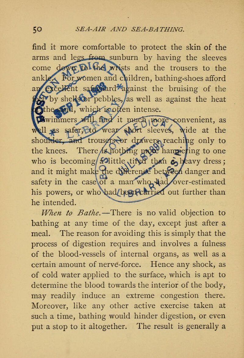 find it more comfortable to protect the skin of the arms and \^^ fronisiinburn by having the sleeves come dgr^^'^v6i4^^m£ts and the trousers to the ankj^^ Fo^^yOmen^and cl^ildren, bathing-shoes afford gainst the bruising of the ^as well as against the heat intense. Tmers^^j^^fM!' it m«t^^w)c&X;onvenient, as weajj^'^^I^CHI: sleeves, \ide at the '^trous^^^r dj;^er»sreachiVig only to the knees. There/si>4TotJ>mg ^^^ hanjgefing to one who is becoming/^little >tif^ tl;j*«li ^ \-p2Ny dress; and it might make^e c^Sbreij^iK bel^e^ danger and safety in the case\of a manwhOj^ad/over-estimated his powers, or who^^d^tjfsgii^feTJigQ out further than he intended. .—**-'''''^ When to Bathe.—There is no valid objection to bathing at any time of the day, except just after a meal. The reason for avoiding this is simply that the process of digestion requires and involves a fulness of the blood-vessels of internal organs, as well as a certain amount of nervd-force. Hence any shock, as of cold water applied to the surface, which is apt to determine the blood towards the interior of the body, may readily induce an extreme congestion there. Moreover, like any other active exercise taken at such a time, bathing would hinder digestion, or even put a stop to it altogether. The result is generally a