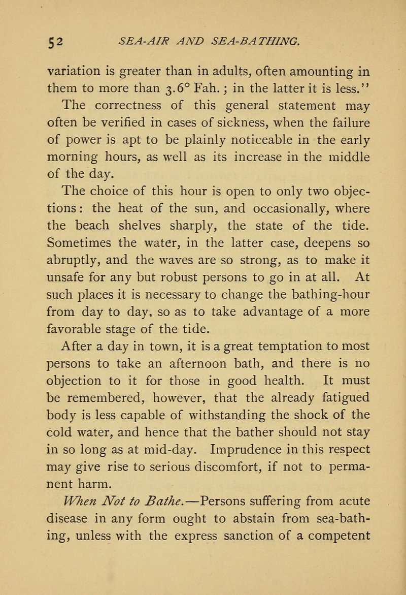 variation is greater than in adults, often amounting in them to more than 3.6° Fah.; in the latter it is less. The correctness of this general statement may often be verified in cases of sickness, when the failure of power is apt to be plainly noticeable in the early morning hours, as well as its increase in the middle of the day. The choice of this hour is open to only two objec- tions : the heat of the sun, and occasionally, where the beach shelves sharply, the state of the tide. Sometimes the water, in the latter case, deepens so abruptly, and the waves are so strong, as to make it unsafe for any but robust persons to go in at all. At such places it is necessary to change the bathing-hour from day to day, so as to take advantage of a more favorable stage of the tide. After a day in town, it is a great temptation to most persons to take an afternoon bath, and there is no objection to it for those in good health. It must be remembered, however, that the already fatigued body is less capable of withstanding the shock of the cold water, and hence that the bather should not stay in so long as at mid-day. Imprudence in this respect may give rise to serious discomfort, if not to perma- nent harm. When Not to Bathe.—Persons suffering from acute disease in any form ought to abstain from sea-bath- ing, unless with the express sanction of a competent