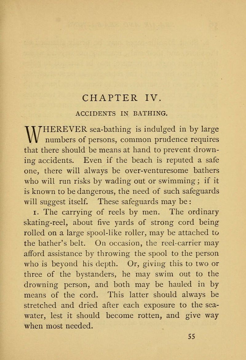 CHAPTER IV. ACCIDENTS IN BATHING. WHEREVER sea-bathing is indulged in by large numbers of persons, common prudence requires that there should be means at hand to prevent drown- ing accidents. Even if the beach is reputed a safe one, there will always be over-venturesome bathers who will run risks by wading out or swimming; if it is known to be dangerous, the need of such safeguards will suggest itself. These safeguards may be: I. The carrying of reels by men. The ordinary skating-reel, about five yards of strong cord being rolled on a large spool-like roller, may be attached to the bather's belt. On occasion, the reel-carrier may afford assistance by throwing the spool to the person who is beyond his depth. Or, giving this to two or three of the bystanders, he may swim out to the drowning person, and both may be hauled in by means of the cord. This latter should always be stretched and dried after each exposure to the sea- water, lest it should become rotten, and give way when most needed.