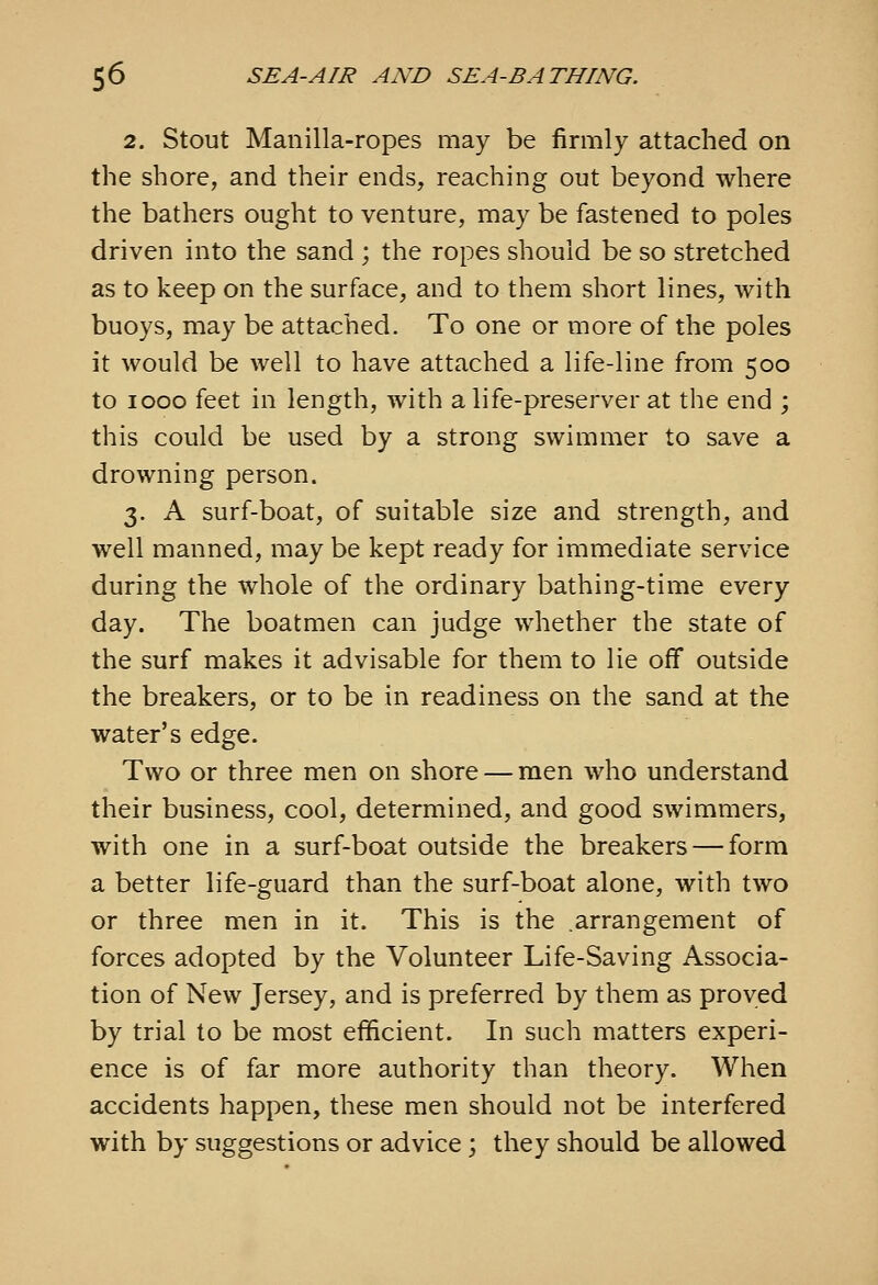 2. Stout Manilla-ropes may be firmly attached on the shore, and their ends, reaching out beyond where the bathers ought to venture, may be fastened to poles driven into the sand ; the ropes should be so stretched as to keep on the surface, and to them short lines, with buoys, may be attached. To one or more of the poles it would be well to have attached a life-line from 500 to 1000 feet in length, with a life-preserver at the end ; this could be used by a strong swimmer to save a drowning person. 3. A surf-boat, of suitable size and strength, and well manned, may be kept ready for immediate service during the whole of the ordinary bathing-time every day. The boatmen can judge whether the state of the surf makes it advisable for them to lie off outside the breakers, or to be in readiness on the sand at the water's edge. Two or three men on shore — men who understand their business, cool, determined, and good swimmers, with one in a surf-boat outside the breakers — form a better life-guard than the surf-boat alone, with two or three men in it. This is the .arrangement of forces adopted by the Volunteer Life-Saving Associa- tion of New Jersey, and is preferred by them as proved by trial to be most efificient. In such matters experi- ence is of far more authority than theory. When accidents happen, these men should not be interfered with by suggestions or advice; they should be allowed