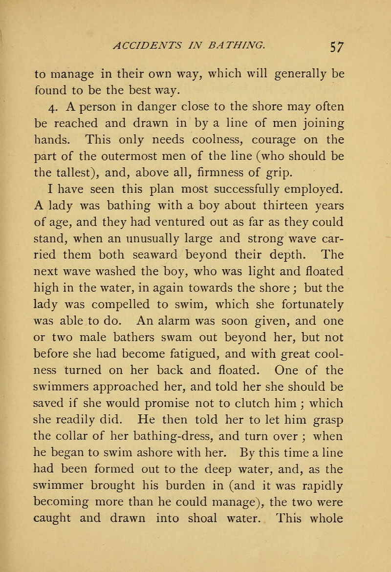 to manage in their own way, which will generally be found to be the best way. 4. A person in danger close to the shore may often be reached and drawn in by a line of men joining hands. This only needs coolness, courage on the part of the outermost men of the line (who should be the tallest), and, above all, firmness of grip. I have seen this plan most successfully employed. A lady was bathing with a boy about thirteen years of age, and they had ventured out as far as they could stand, when an unusually large and strong wave car- ried them both seaward beyond their depth. The next wave washed the boy, who was light and floated high in the water, in again towards the shore; but the lady was compelled to swim, which she fortunately was able to do. An alarm was soon given, and one or two male bathers swam out beyond her, but not before she had become fatigued, and with great cool- ness turned on her back and floated. One of the swimmers approached her, and told her she should be saved if she would promise not to clutch him; which she readily did. He then told her to let him grasp the collar of her bathing-dress, and turn over ; when he began to swim ashore with her. By this time a line had been formed out to the deep water, and, as the swimmer brought his burden in (and it was rapidly becoming more than he could manage), the two were caught and drawn into shoal water. This whole