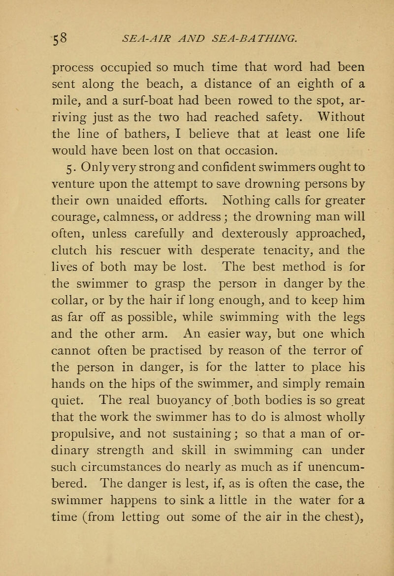 process occupied so much time that word had been sent along the beach, a distance of an eighth of a mile, and a surf-boat had been rowed to the spot, ar- riving just as the two had reached safety. Without the line of bathers, I believe that at least one life would have been lost on that occasion. 5. Only very strong and confident swimmers ought to venture upon the attempt to save drowning persons by their own unaided efforts. Nothing calls for greater courage, calmness, or address; the drowning man will often, unless carefully and dexterously approached, clutch his rescuer with desperate tenacity, and the lives of both may be lost. The best method is for the swimmer to grasp the person in danger by the collar, or by the hair if long enough, and to keep him as far off as possible, while swimming with the legs and the other arm. An easier way, but one which cannot often be practised by reason of the terror of the person in danger, is for the latter to place his hands on the hips of the swimmer, and simply remain quiet. The real buoyancy of both bodies is so great that the work the swimmer has to do is almost wholly- propulsive, and not sustaining; so that a man of or- dinary strength and skill in swimming can under such circumstances do nearly as much as if unencum- bered. The danger is lest, if, as is often the case, the swimmer happens to sink a little in the water for a time (from letting out some of the air in the chest),