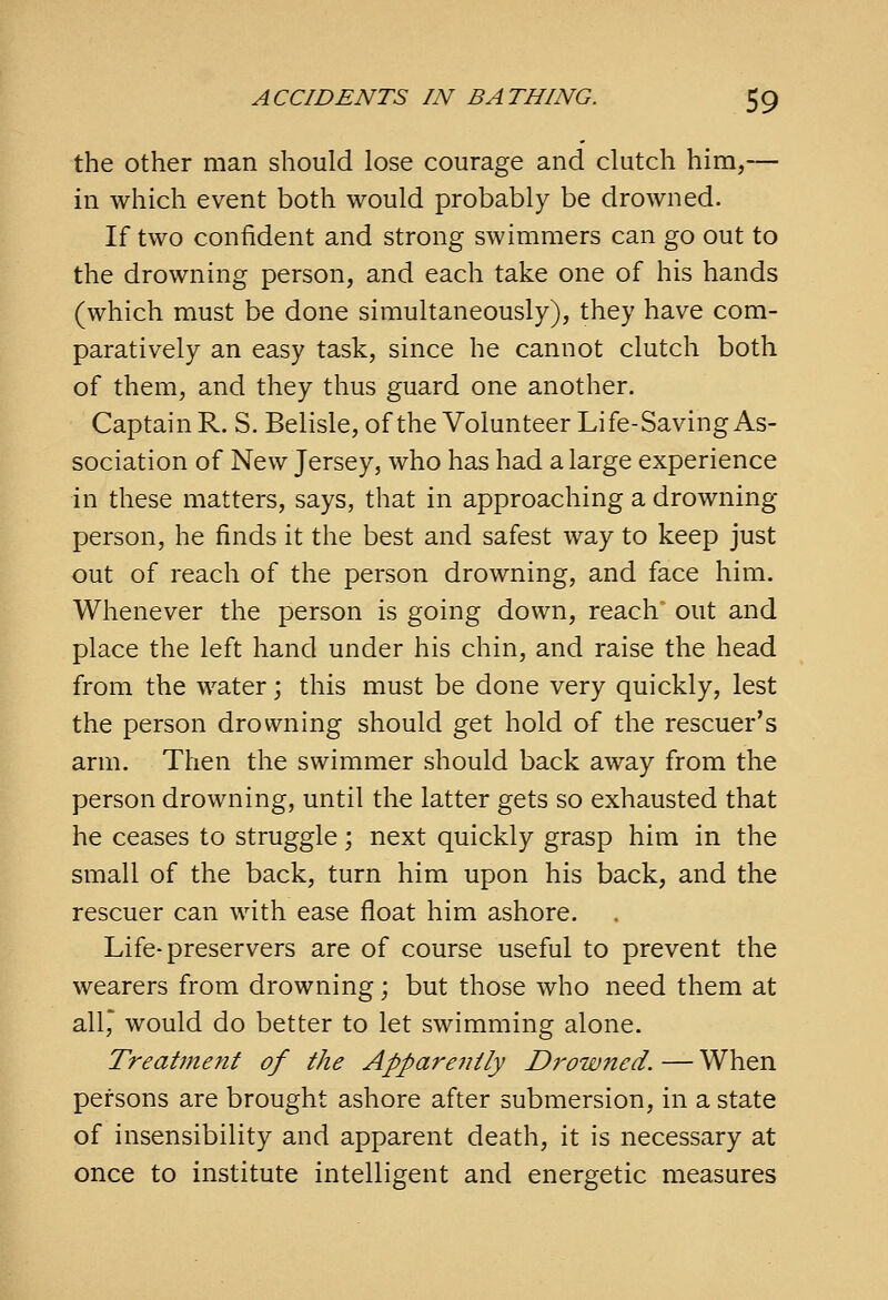 the Other man should lose courage and clutch him,— in which event both would probably be drowned. If two confident and strong swimmers can go out to the drowning person, and each take one of his hands (which must be done simultaneously), they have com- paratively an easy task, since he cannot clutch both of them, and they thus guard one another. Captain R. S. Belisle, ofthe Volunteer Life-Saving As- sociation of New Jersey, who has had a large experience in these matters, says, that in approaching a drowning person, he finds it the best and safest way to keep just out of reach of the person drowning, and face him. Whenever the person is going down, reach out and place the left hand under his chin, and raise the head from the water; this must be done very quickly, lest the person drowning should get hold of the rescuer's arm. Then the swimmer should back away from the person drowning, until the latter gets so exhausted that he ceases to struggle; next quickly grasp him in the small of the back, turn him upon his back, and the rescuer can with ease float him ashore. Life-preservers are of course useful to prevent the wearers from drowning; but those who need them at all, would do better to let swimming alone. Treatment of the Apparently Drowned. — When persons are brought ashore after submersion, in a state of insensibility and apparent death, it is necessary at once to institute intelligent and energetic measures