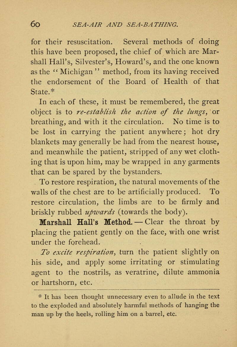 for their resuscitation. Several methods of doing this have been proposed, the chief of which are Mar- shall Hall's, Silvester's, Howard's, and the one known as the  Michigan  method, from its having received the endorsement of the Board of Health of that State.* In each of these, it must be remembered, the great object is to re-establish the action of the lungs,' or breathing, and with it the circulation. No time is to be lost in carrying the patient anywhere; hot dry blankets may generally be had from the nearest house, and meanwhile the patient, stripped of any wet cloth- ing that is upon him, may be wrapped in any garments that can be spared by the bystanders. To restore respiration, the natural movements of the walls of the chest are to be artificially produced. To restore circulation, the limbs are to be firmly and briskly rubbed upwards (towards the body). Marshall Hall's Method. — Clear the throat by placing the patient gently on the face, with one wrist under the forehead. To excite respiratio7t, turn the patient slightly on his side, and apply some irritating or stimulating agent to the nostrils, as veratrine, dilute ammonia or hartshorn, etc. * It has been thought unnecessary even to allude in the text to the exploded and absolutely harmful methods of hanging the man up by the heels, rolling him on a barrel, etc.