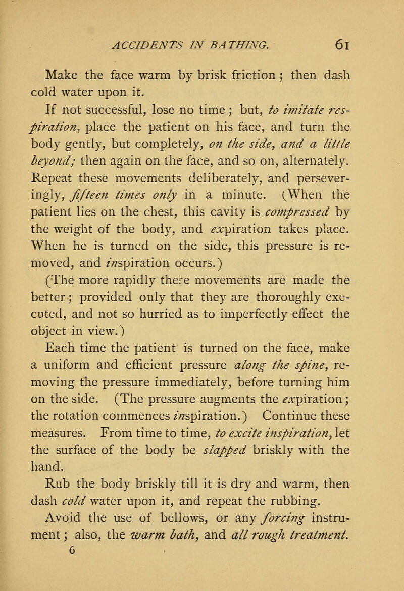 Make the face warm by brisk friction; then dash cold water upon it. If not successful, lose no time; but, to imitate res- piration, place the patient on his face, and turn the body gently, but completely, 07t the side, and a little beyond; then again on the face, and so on, alternately. Repeat these movements deliberately, and persever- ingly, fifteen times only in a minute. (When the patient lies on the chest, this cavity is compressed by the weight of the body, and ^jcpiration takes place. When he is turned on the side, this pressure is re- moved, and //aspiration occurs.) (The more rapidly these movements are made the better; provided only that they are thoroughly exe- cuted, and not so hurried as to imperfectly effect the object in view.) Each time the patient is turned on the face, make a uniform and efficient pressure along the spine, re- moving the pressure immediately, before turning him on the side. (The pressure augments the ^.rpiration; the rotation commences /-aspiration.) Continue these measures. From time to time, to excite inspiration, let the surface of the body be slapped briskly with the hand. Rub the body briskly till it is dry and warm, then dash cold water upon it, and repeat the rubbing. Avoid the use of bellows, or any forcing instru- ment ; also, the warm bath, and all rough treatment. 6