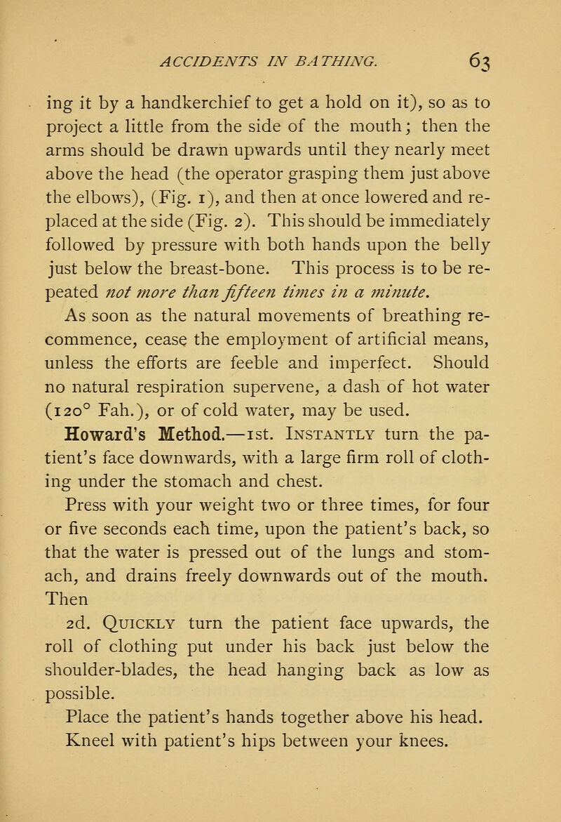 ing it by a handkerchief to get a hold on it), so as to project a little from the side of the mouth; then the arms should be drawn upwards until they nearly meet above the head (the operator grasping them just above the elbows), (Fig. i), and then at once lowered and re- placed at the side (Fig. 2). This should be immediately followed by pressure with both hands upon the belly just below the breast-bone. This process is to be re- peated not more than fifteen times in a minute. As soon as the natural movements of breathing re- commence, cease the employment of artificial means, unless the efforts are feeble and imperfect. Should no natural respiration supervene, a dash of hot water (120° Fah.), or of cold water, may be used. Howard's Method.—ist. Instantly turn the pa- tient's face downwards, with a large firm roll of cloth- ing under the stomach and chest. Press with your weight two or three times, for four or five seconds each time, upon the patient's back, so that the water is pressed out of the lungs and stom- ach, and drains freely downwards out of the mouth. Then 2d. Quickly turn the patient face upwards, the roll of clothing put under his back just below the shoulder-blades, the head hanging back as low as possible. Place the patient's hands together above his head. Kneel with patient's hips between your knees.