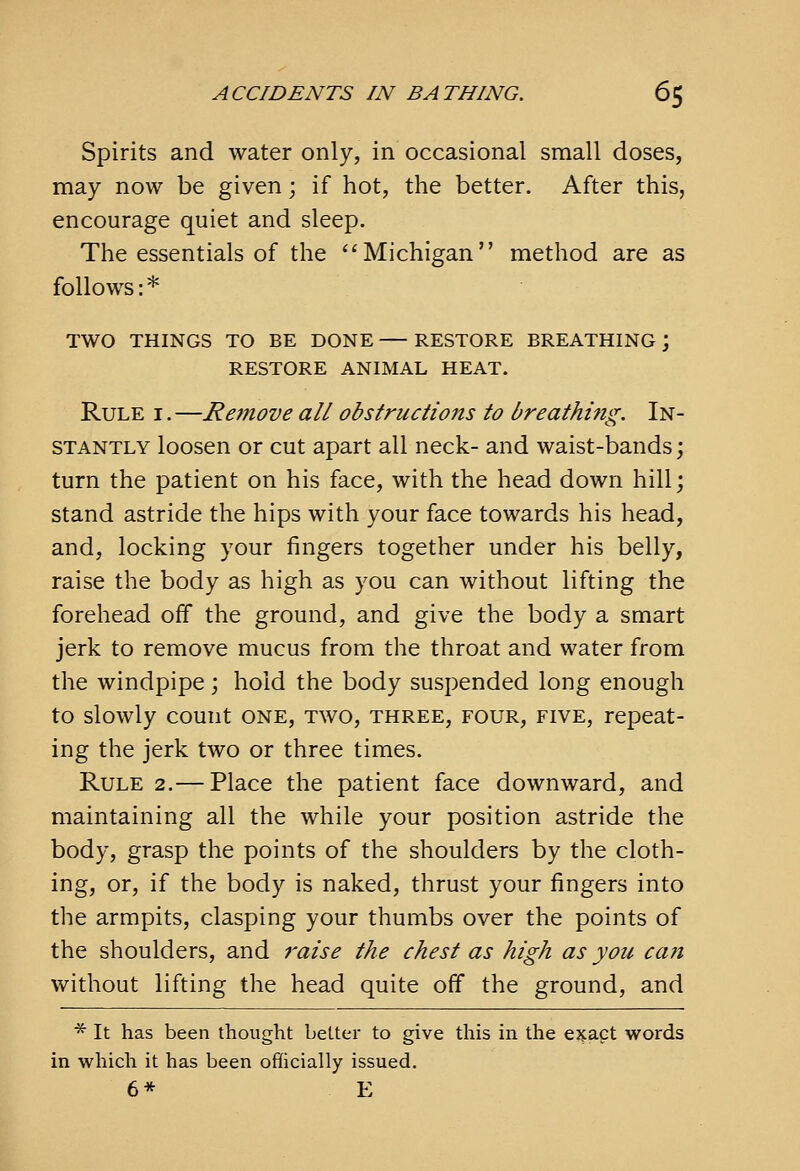 Spirits and water only, in occasional small doses, may now be given; if hot, the better. After this, encourage quiet and sleep. The essentials of the ''Michigan method are as follows:* TWO THINGS TO BE DONE — RESTORE BREATHING ; RESTORE ANIMAL HEAT. Rule i .—Rejnove all obstructions to breathing. In- stantly loosen or cut apart all neck- and waist-bands; turn the patient on his face, with the head down hill; stand astride the hips with your face towards his head, and, locking your fingers together under his belly, raise the body as high as you can without lifting the forehead off the ground, and give the body a smart jerk to remove mucus from the throat and water from the windpipe; hold the body suspended long enough to slowly count one, two, three, four, five, repeat- ing the jerk two or three times. Rule 2.— Place the patient face downward, and maintaining all the while your position astride the body, grasp the points of the shoulders by the cloth- ing, or, if the body is naked, thrust your fingers into the armpits, clasping your thumbs over the points of the shoulders, and 7'aise the chest as high as you can without lifting the head quite off the ground, and ■^ It has been thought better to give this in the ejfact words in which it has been officially issued. 6* E