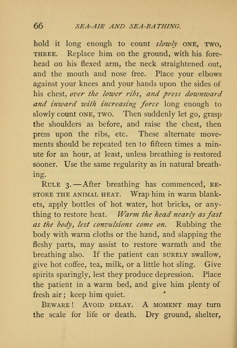 hold it long enough to count slowly one, two, THREE. Replace him on the ground, with his fore- head on his flexed arm, the neck straightened out, and the mouth and nose free. Place your elbows against your knees and your hands upon the sides of his chest, over the lower ribs, and press dow7iward and inward with increasing force long enough to slowly count one, two. Then suddenly let go, grasp the shoulders as before, and raise the chest, then press upon the ribs, etc. These alternate move- ments should be repeated ten to fifteen times a min- ute for an hour, at least, unless breathing is restored sooner. Use the same regularity as in natural breath- ing. Rule 3.—After breathing has commenced, re- store THE ANIMAL HEAT. Wrap him in warm blank- ets, apply bottles of hot water, hot bricks, or any- thing to restore heat. Warm the head nearly as fast as the body, lest convulsions come on. Rubbing the body with warm cloths or the hand, and slapping the fleshy parts, may assist to restore warmth and the breathing also. If the patient can surely swallow, give hot coffee, tea, milk, or a little hot sling. Give spirits sparingly, lest they produce depression. Place the patient in a warm bed, and give him plenty of fresh air; keep him quiet. Beware ! Avoid delay. A moment may turn the scale for life or death. Dry ground, shelter,