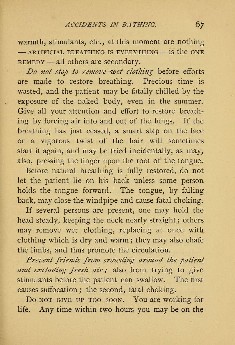 warmth, stimulants, etc., at this moment are nothing ARTIFICIAL BREATHING IS EVERYTHING is the ONE REMEDY — all Others are secondary. Do not stop to remove wet clothing before efforts are made to restore breathing. Precious time is wasted, and the patient may be fatally chilled by the exposure of the naked body, even in the summer. Give all your attention and effort to restore breath- ing by forcing air into and out of the lungs. If the breathing has just ceased, a smart slap on the face or a vigorous twist of the hair will sometimes start it again, and may be tried incidentally, as may, also, pressing the finger upon the root of the tongue. Before natural breathing is fully restored, do not let the patient lie on his back unless some person holds the tongue forward. The tongue, by falling back, may close the windpipe and cause fatal choking. If several persons are present, one may hold the head steady, keeping the neck nearly straight; others may remove wet clothing, replacing at once with clothing which is dry and warm; they may also chafe the limbs, and thus promote the circulation. Prevent friends from crowding around the patient and excluding fresh air; also from trying to give stimulants before the patient can swallow. The first causes suffocation ; the second, fatal choking. Do NOT GIVE UP TOO SOON. You are working for life. Any time within two hours you may be on the