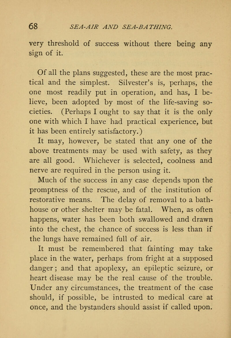 very threshold of success without there being any sign of it. Of all the plans suggested, these are the most prac- tical and the simplest. Silvester's is, perhaps, the one most readily put in operation, and has, I be- lieve, been adopted by most of the life-saving so- cieties. (Perhaps I ought to say that it is the only one with which I have had practical experience, but it has been entirely satisfactory.) It may, however, be stated that any one of the above treatments may be used with safety, as they are all good. Whichever is selected, coolness and nerve are required in the person using it. Much of the success in any case depends upon the promptness of the rescue, and of the institution of restorative means. The delay of removal to a bath- house or other shelter may be fatal. When, as often happens, water has been both swallowed and drawn into the chest, the chance of success is less than if the lungs have remained full of air. It must be remembered that fainting may take place in the water, perhaps from fright at a supposed danger; and that apoplexy, an epileptic seizure, or heart disease may be the real cause of the trouble. Under any circumstances, the treatment of the case should, if possible, be intrusted to medical care at once, and the bystanders should assist if called upon.