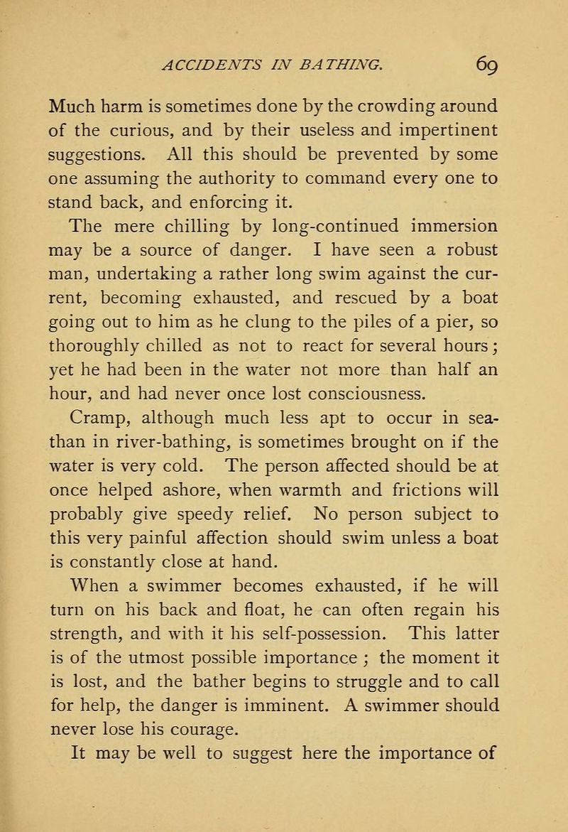 Much harm is sometimes done by the crowding around of the curious, and by their useless and impertinent suggestions. All this should be prevented by some one assuming the authority to command every one to stand back, and enforcing it. The mere chilling by long-continued immersion may be a source of danger. I have seen a robust man, undertaking a rather long swim against the cur- rent, becoming exhausted, and rescued by a boat going out to him as he clung to the piles of a pier, so thoroughly chilled as not to react for several hours; yet he had been in the water not more than half an hour, and had never once lost consciousness. Cramp, although much less apt to occur in sea- than in river-bathing, is sometimes brought on if the water is very cold. The person affected should be at once helped ashore, when warmth and frictions will probably give speedy relief. No person subject to this very painful affection should swim unless a boat is constantly close at hand. When a swimmer becomes exhausted, if he will turn on his back and float, he can often regain his strength, and with it his self-possession. This latter is of the utmost possible importance ; the moment it is lost, and the bather begins to struggle and to call for help, the danger is imminent. A swimmer should never lose his courage. It may be well to suggest here the importance of