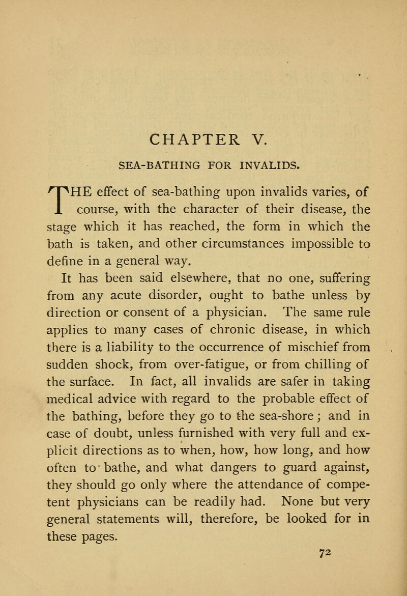 SEA-BATHING FOR INVALIDS. THE effect of sea-bathing upon invalids varies, of course, with the character of their disease, the stage which it has reached, the form in which the bath is taken, and other circumstances impossible to define in a general way. It has been said elsewhere, that no one, suffering from any acute disorder, ought to bathe unless by direction or consent of a physician. The same rule applies to many cases of chronic disease, in which there is a liability to the occurrence of mischief from sudden shock, from over-fatigue, or from chilling of the surface. In fact, all invalids are safer in taking medical advice with regard to the probable effect of the bathing, before they go to the sea-shore; and in case of doubt, unless furnished with very full and ex- plicit directions as to when, how, how long, and how often to-bathe, and what dangers to guard against, they should go only where the attendance of compe- tent physicians can be readily had. None but very general statements will, therefore, be looked for in these pages.