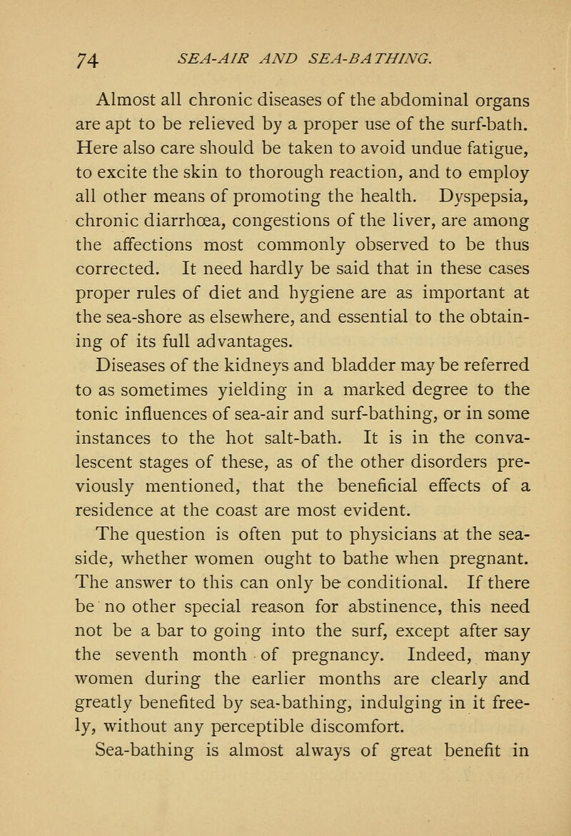 Almost all chronic diseases of the abdominal organs are apt to be relieved by a proper use of the surf-bath. Here also care should be taken to avoid undue fatigue, to excite the skin to thorough reaction, and to employ- all other means of promoting the health. Dyspepsia, chronic diarrhoea, congestions of the liver, are among the affections most commonly observed to be thus corrected. It need hardly be said that in these cases proper rules of diet and hygiene are as important at the sea-shore as elsewhere, and essential to the obtain- ing of its full advantages. Diseases of the kidneys and bladder may be referred to as sometimes yielding in a marked degree to the tonic influences of sea-air and surf-bathing, or in some instances to the hot salt-bath. It is in the conva- lescent stages of these, as of the other disorders pre- viously mentioned, that the beneficial effects of a residence at the coast are most evident. The question is often put to physicians at the sea- side, whether women ought to bathe when pregnant. The answer to this can only be conditional. If there be no other special reason for abstinence, this need not be a bar to going into the surf, except after say the seventh month of pregnancy. Indeed, many women during the earlier months are clearly and greatly benefited by sea-bathing, indulging in it free- ly, without any perceptible discomfort. Sea-bathing is almost always of great benefit in